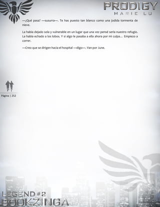 Página | 252
—¿Qué pasa? —susurra—. Te has puesto tan blanco como una jodida tormenta de
nieve.
La había dejado sola y vulnerable en un lugar que una vez pensé sería nuestro refugio.
La había echado a los lobos. Y si algo le pasaba a ella ahora por mi culpa… Empiezo a
correr.
—Creo que se dirigen hacia el hospital —digo—. Van por June.
 