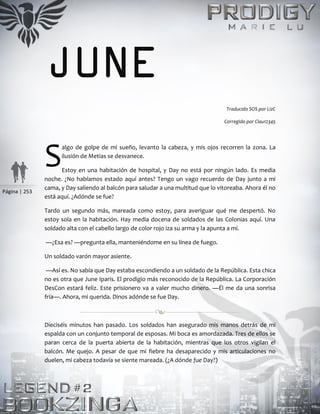 Página | 253
JUNE
Traducido SOS por LizC
Corregido por Clau12345
algo de golpe de mi sueño, levanto la cabeza, y mis ojos recorren la zona. La
ilusión de Metias se desvanece.
Estoy en una habitación de hospital, y Day no está por ningún lado. Es media
noche. ¿No habíamos estado aquí antes? Tengo un vago recuerdo de Day junto a mi
cama, y Day saliendo al balcón para saludar a una multitud que lo vitoreaba. Ahora él no
está aquí. ¿Adónde se fue?
Tardo un segundo más, mareada como estoy, para averiguar qué me despertó. No
estoy sola en la habitación. Hay media docena de soldados de las Colonias aquí. Una
soldado alta con el cabello largo de color rojo iza su arma y la apunta a mí.
—¿Esa es? —pregunta ella, manteniéndome en su línea de fuego.
Un soldado varón mayor asiente.
—Así es. No sabía que Day estaba escondiendo a un soldado de la República. Esta chica
no es otra que June Iparis. El prodigio más reconocido de la República. La Corporación
DesCon estará feliz. Este prisionero va a valer mucho dinero. —Él me da una sonrisa
fría—. Ahora, mi querida. Dinos adónde se fue Day.
Dieciséis minutos han pasado. Los soldados han asegurado mis manos detrás de mi
espalda con un conjunto temporal de esposas. Mi boca es amordazada. Tres de ellos se
paran cerca de la puerta abierta de la habitación, mientras que los otros vigilan el
balcón. Me quejo. A pesar de que mi fiebre ha desaparecido y mis articulaciones no
duelen, mi cabeza todavía se siente mareada. (¿A dónde fue Day?)
S
 