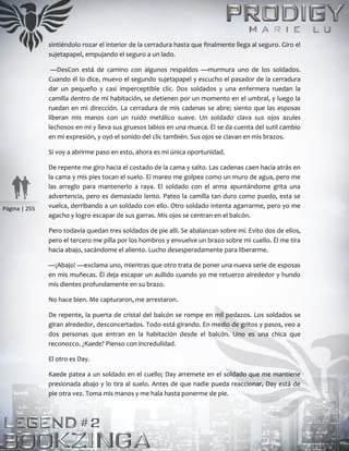 Página | 255
sintiéndolo rozar el interior de la cerradura hasta que finalmente llega al seguro. Giro el
sujetapapel, empujando el seguro a un lado.
—DesCon está de camino con algunos respaldos —murmura uno de los soldados.
Cuando él lo dice, muevo el segundo sujetapapel y escucho el pasador de la cerradura
dar un pequeño y casi imperceptible clic. Dos soldados y una enfermera ruedan la
camilla dentro de mi habitación, se detienen por un momento en el umbral, y luego la
ruedan en mi dirección. La cerradura de mis cadenas se abre; siento que las esposas
liberan mis manos con un ruido metálico suave. Un soldado clava sus ojos azules
lechosos en mí y lleva sus gruesos labios en una mueca. Él se da cuenta del sutil cambio
en mi expresión, y oyó el sonido del clic también. Sus ojos se clavan en mis brazos.
Si voy a abrirme paso en esto, ahora es mi única oportunidad.
De repente me giro hacia el costado de la cama y salto. Las cadenas caen hacia atrás en
la cama y mis pies tocan el suelo. El mareo me golpea como un muro de agua, pero me
las arreglo para mantenerlo a raya. El soldado con el arma apuntándome grita una
advertencia, pero es demasiado lento. Pateo la camilla tan duro como puedo, esta se
vuelca, derribando a un soldado con ello. Otro soldado intenta agarrarme, pero yo me
agacho y logro escapar de sus garras. Mis ojos se centran en el balcón.
Pero todavía quedan tres soldados de pie allí. Se abalanzan sobre mí. Evito dos de ellos,
pero el tercero me pilla por los hombros y envuelve un brazo sobre mi cuello. Él me tira
hacia abajo, sacándome el aliento. Lucho desesperadamente para liberarme.
—¡Abajo! —exclama uno, mientras que otro trata de poner una nueva serie de esposas
en mis muñecas. Él deja escapar un aullido cuando yo me retuerzo alrededor y hundo
mis dientes profundamente en su brazo.
No hace bien. Me capturaron, me arrestaron.
De repente, la puerta de cristal del balcón se rompe en mil pedazos. Los soldados se
giran alrededor, desconcertados. Todo está girando. En medio de gritos y pasos, veo a
dos personas que entran en la habitación desde el balcón. Uno es una chica que
reconozco. ¿Kaede? Pienso con incredulidad.
El otro es Day.
Kaede patea a un soldado en el cuello; Day arremete en el soldado que me mantiene
presionada abajo y lo tira al suelo. Antes de que nadie pueda reaccionar, Day está de
pie otra vez. Toma mis manos y me hala hasta ponerme de pie.
 