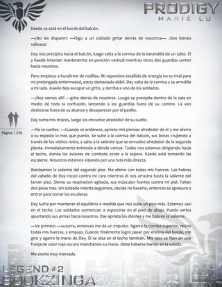 Página | 256
Kaede ya está en el borde del balcón.
—¡No les disparen! —Oigo a un soldado gritar detrás de nosotros—. ¡Son bienes
valiosos!
Day nos precipita hacia el balcón, luego salta a la cornisa de la barandilla de un salto. Él
y Kaede intentan mantenerme en posición vertical mientras otros dos guardias corren
hacia nosotros.
Pero empiezo a hundirme de rodillas. Mi repentino estallido de energía no es rival para
mi prolongada enfermedad, estoy demasiado débil. Day salta de la cornisa y se arrodilla
a mi lado. Kaede deja escapar un grito, y derriba a uno de los soldados.
—¡Nos vemos allí! —grita detrás de nosotros. Luego se precipita dentro de la sala en
medio de toda la confusión, lanzando a los guardias fuera de su camino. La veo
deslizarse fuera de su alcance y desaparecer por el pasillo.
Day toma mis brazos, luego los envuelve alrededor de su cuello.
—No te sueltes. —Cuando se endereza, aprieto mis piernas alrededor de él y me aferro
a su espalda lo más que puedo. Se sube a la cornisa del balcón, sus botas crujiendo a
través de los vidrios rotos, y salta a la saliente que se envuelve alrededor de la segunda
planta. Inmediatamente entiendo a dónde vamos. Todos nos estamos dirigiendo hacia
el techo, donde los aviones de combate están a la espera. Kaede está tomando las
escaleras. Nosotros estamos viajando por una ruta más directa.
Bordeamos la saliente del segundo piso. Me aferro con todas mis fuerzas. Las hebras
del cabello de Day rozan contra mi cara mientras él nos arrastra hasta la saliente del
tercer piso. Siento su respiración agitada, sus músculos fuertes contra mi piel. Faltan
dos pisos más. Un soldado intenta seguirnos, decide no hacerlo, entonces se apresura a
entrar para tomar las escaleras.
Day lucha por mantener el equilibrio a medida que nos sube un piso más. Estamos casi
en el techo. Los soldados comienzan a esparcirse en el piso de abajo. Puedo verlos
apuntando sus armas hacia nosotros. Day aprieta los dientes y me baja en la saliente.
—Ve primero —susurra, entonces me da un impulso. Agarro la cornisa superior, reúno
todas mis fuerzas, y empujo. Cuando finalmente logro pasar por encima del borde, me
giro y agarro la mano de Day. Él se alza en el techo también. Mis ojos se fijan en una
franja de color rojo oscuro manchando su mano. Debe haberse herido en la subida.
Me siento muy mareada.
 