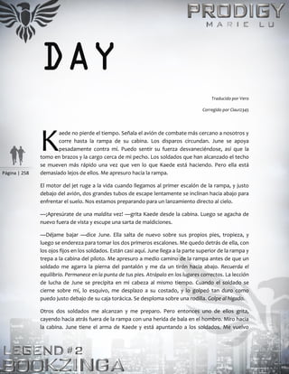 Página | 258
DAY
Traducido por Vero
Corregido por Clau12345
aede no pierde el tiempo. Señala el avión de combate más cercano a nosotros y
corre hasta la rampa de su cabina. Los disparos circundan. June se apoya
pesadamente contra mí. Puedo sentir su fuerza desvaneciéndose, así que la
tomo en brazos y la cargo cerca de mi pecho. Los soldados que han alcanzado el techo
se mueven más rápido una vez que ven lo que Kaede está haciendo. Pero ella está
demasiado lejos de ellos. Me apresuro hacia la rampa.
El motor del jet ruge a la vida cuando llegamos al primer escalón de la rampa, y justo
debajo del avión, dos grandes tubos de escape lentamente se inclinan hacia abajo para
enfrentar el suelo. Nos estamos preparando para un lanzamiento directo al cielo.
—¡Apresúrate de una maldita vez! —grita Kaede desde la cabina. Luego se agacha de
nuevo fuera de vista y escupe una sarta de maldiciones.
—Déjame bajar —dice June. Ella salta de nuevo sobre sus propios pies, tropieza, y
luego se endereza para tomar los dos primeros escalones. Me quedo detrás de ella, con
los ojos fijos en los soldados. Están casi aquí. June llega a la parte superior de la rampa y
trepa a la cabina del piloto. Me apresuro a medio camino de la rampa antes de que un
soldado me agarra la pierna del pantalón y me da un tirón hacia abajo. Recuerda el
equilibrio. Permanece en la punta de tus pies. Atrápalo en los lugares correctos. La lección
de lucha de June se precipita en mi cabeza al mismo tiempo. Cuando el soldado se
cierne sobre mí, lo esquivo, me desplazo a su costado, y lo golpeó tan duro como
puedo justo debajo de su caja torácica. Se desploma sobre una rodilla. Golpe al hígado.
Otros dos soldados me alcanzan y me preparo. Pero entonces uno de ellos grita,
cayendo hacia atrás fuera de la rampa con una herida de bala en el hombro. Miro hacia
la cabina. June tiene el arma de Kaede y está apuntando a los soldados. Me vuelvo
K
 