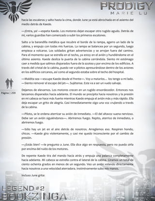 Página | 259
hacia las escaleras y salto hasta la cima, donde June ya está abrochada en el asiento del
medio detrás de Kaede.
—¡Entra, ya! —espeta Kaede. Los motores dejan escapar otro rugido agudo. Detrás de
mí, varios guardias han comenzado a subir los primeros escalones.
Salto a la barandilla metálica que recubre el borde de la rampa, agarro un lado de la
cabina, y empujo con todas mis fuerzas. La rampa se balancea por un segundo, luego
empieza a volcarse. Los soldados gritan advertencias y se arrojan fuera del camino.
Para el momento que se estrella en el techo, ya estoy en el avión y hundiéndome en el
último asiento. Kaede desliza la puerta de la cabina cerrándola. Siento mi estómago
caer a medida que salimos disparados fuera de la azotea y por encima de los edificios. A
través del cristal de la cabina, puedo ver a pilotos apresurándose dentro de los aviones
en los edificios cercanos, así como al segundo estaba sobre el techo del hospital.
—Maldita sea —escupe Kaede desde el frente—. Voy a matarlos… los tengo a mi lado.
—Siento remover el escape del jet—. Sujétense. Este va a ser un vuelo salvaje.
Dejamos de elevarnos. Los motores crecen en un rugido ensordecedor. Entonces nos
lanzamos disparados hacia adelante. El mundo se precipita hacia nosotros y la presión
en mi cabeza se hace más fuerte mientras Kaede empuja el avión más y más rápido. Ella
deja escapar un grito de alegría. Casi inmediatamente oigo una voz crujiendo a través
de la cabina.
—Piloto, se le ordena aterrizar su avión de inmediato. —El del altavoz suena nervioso.
Debe ser un avión siguiéndonos—. Abriremos fuego. Repito, aterrice de inmediato, o
abriremos fuego.
—Sólo hay un jet en el aire detrás de nosotros. Arreglemos eso. Respiren hondo,
chicos. —Kaede gira violentamente, y casi me quedo inconsciente por el cambio de
presión.
—¿Estás bien? —le pregunto a June. Ella dice algo en respuesta, pero no puedo oírla
por encima del ruido de los motores.
De repente Kaede tira del mando hacia atrás y empuja una palanca completamente
hacia adelante. Mi cabeza se estrella contra el lateral de la cabina. Giramos un total de
ciento ochenta grados en menos de un segundo. Veo un avión volando directamente
hacia nosotros a una velocidad aterradora. Instintivamente subo mis manos.
Incluso June grita:
 