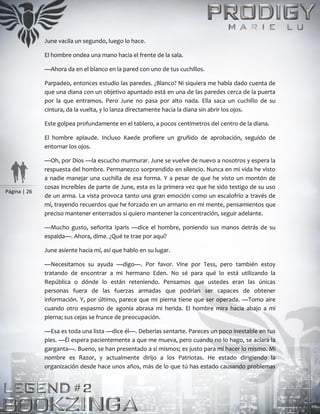 Página | 26
June vacila un segundo, luego lo hace.
El hombre ondea una mano hacia el frente de la sala.
—Ahora da en el blanco en la pared con uno de tus cuchillos.
Parpadeo, entonces estudio las paredes. ¿Blanco? Ni siquiera me había dado cuenta de
que una diana con un objetivo apuntado está en una de las paredes cerca de la puerta
por la que entramos. Pero June no pasa por alto nada. Ella saca un cuchillo de su
cintura, da la vuelta, y lo lanza directamente hacia la diana sin abrir los ojos.
Este golpea profundamente en el tablero, a pocos centímetros del centro de la diana.
El hombre aplaude. Incluso Kaede profiere un gruñido de aprobación, seguido de
entornar los ojos.
—Oh, por Dios —la escucho murmurar. June se vuelve de nuevo a nosotros y espera la
respuesta del hombre. Permanezco sorprendido en silencio. Nunca en mi vida he visto
a nadie manejar una cuchilla de esa forma. Y a pesar de que he visto un montón de
cosas increíbles de parte de June, esta es la primera vez que he sido testigo de su uso
de un arma. La vista provoca tanto una gran emoción como un escalofrío a través de
mí, trayendo recuerdos que he forzado en un armario en mi mente, pensamientos que
preciso mantener enterrados si quiero mantener la concentración, seguir adelante.
—Mucho gusto, señorita Iparis —dice el hombre, poniendo sus manos detrás de su
espalda—. Ahora, dime. ¿Qué te trae por aquí?
June asiente hacia mí, así que hablo en su lugar.
—Necesitamos su ayuda —digo—. Por favor. Vine por Tess, pero también estoy
tratando de encontrar a mi hermano Eden. No sé para qué lo está utilizando la
República o dónde lo están reteniendo. Pensamos que ustedes eran las únicas
personas fuera de las fuerzas armadas que podrían ser capaces de obtener
información. Y, por último, parece que mi pierna tiene que ser operada. —Tomo aire
cuando otro espasmo de agonía abrasa mi herida. El hombre mira hacia abajo a mi
pierna; sus cejas se frunce de preocupación.
—Esa es toda una lista —dice él—. Deberías sentarte. Pareces un poco inestable en tus
pies. —Él espera pacientemente a que me mueva, pero cuando no lo hago, se aclara la
garganta—. Bueno, se han presentado a sí mismos; es justo para mí hacer lo mismo. Mi
nombre es Razor, y actualmente dirijo a los Patriotas. He estado dirigiendo la
organización desde hace unos años, más de lo que tú has estado causando problemas
 