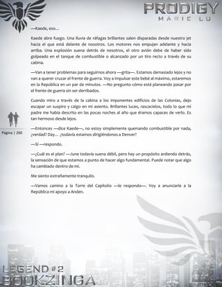 Página | 260
—Kaede, eso…
Kaede abre fuego. Una lluvia de ráfagas brillantes salen disparadas desde nuestro jet
hacia el que está delante de nosotros. Los motores nos empujan adelante y hacia
arriba. Una explosión suena detrás de nosotros, el otro avión debe de haber sido
golpeado en el tanque de combustible o alcanzado por un tiro recto a través de su
cabina.
—Van a tener problemas para seguirnos ahora —grita—. Estamos demasiado lejos y no
van a querer cruzar el frente de guerra. Voy a impulsar este bebé al máximo, estaremos
en la República en un par de minutos. —No pregunto cómo está planeando pasar por
el frente de guerra sin ser derribados.
Cuando miro a través de la cabina a los imponentes edificios de las Colonias, dejo
escapar un suspiro y caigo en mi asiento. Brillantes luces, rascacielos, todo lo que mi
padre me había descrito en las pocas noches al año que éramos capaces de verlo. Es
tan hermoso desde lejos.
—Entonces —dice Kaede—, no estoy simplemente quemando combustible por nada,
¿verdad? Day… ¿todavía estamos dirigiéndonos a Denver?
—Sí —respondo.
—¿Cuál es el plan? —June todavía suena débil, pero hay un propósito ardiendo detrás,
la sensación de que estamos a punto de hacer algo fundamental. Puede notar que algo
ha cambiado dentro de mí.
Me siento extrañamente tranquilo.
—Vamos camino a la Torre del Capitolio —le respondo—. Voy a anunciarle a la
República mi apoyo a Anden.
 