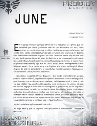 Página | 261
JUNE
Traducido SOS por LizC
Corregido por Akanet
n un par de minutos llegamos a la frontera de la República. Eso significa que, a la
velocidad que vamos (fácilmente más de 1200 kilómetros por hora; todos
sentimos un cambio brusco de presión a medida que rompemos la barrera del
sonido, como siendo arrastrados fuera de lodo profundo), sólo estamos a dos docenas
o así de kilómetros del frente de guerra y a varios cientos de Denver. Day me dice todo
lo que Kaede compartió con él, sobre los Patriotas y las verdaderas intenciones de
Razor, sobre Eden, luego la determinación del Congreso para derrocar al Elector. Todo
lo que había descubierto y algo más. Mi cabeza estaba en una niebla perenne cuando
habíamos saltado de la habitación y nos dirigimos a la azotea del hospital. Ahora,
después del aire frío del exterior y la velocidad de maniobra aérea de Kaede, puedo
calcular detalles con un poco más de claridad.
—Nos estamos acercando al frente de guerra —dice Kaede. En el instante en que esas
palabras salen de su boca, oigo el sonido lejano de explosiones. Suenan amortiguadas,
pero debemos estar a miles de metros en el aire y todavía puedo sentir el impacto cada
vez que estallan. Hay una elevación repentina y me presiono en mi asiento. Ella está
tratando de empujar el avión tan alto como puede ir, para que así no nos disparen y
seamos derribados del cielo por misiles de tierra. Me obligo a tomar respiraciones
profundas, tranquilizadoras, a medida que continuamos elevándonos. Mis oídos se
destapan al final. Veo que Kaede cae en formación con un escuadrón de aviones de las
Colonias—. Vamos a tener que separarnos de ellos pronto —murmura. Hay dolor en su
voz, probablemente de su herida de bala—. Aguanten firmes.
—¿Day? —Me las arreglo para decir en voz alta.
No oigo nada, y por un segundo creo que perdió el conocimiento. Entonces él
responde:
E
 