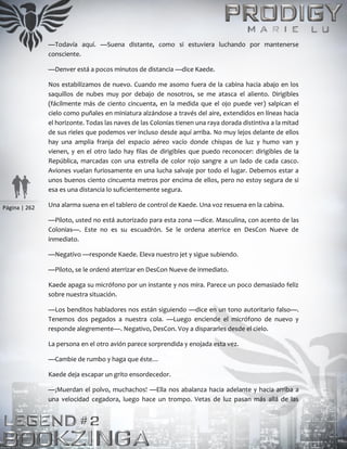 Página | 262
—Todavía aquí. —Suena distante, como si estuviera luchando por mantenerse
consciente.
—Denver está a pocos minutos de distancia —dice Kaede.
Nos estabilizamos de nuevo. Cuando me asomo fuera de la cabina hacia abajo en los
saquillos de nubes muy por debajo de nosotros, se me atasca el aliento. Dirigibles
(fácilmente más de ciento cincuenta, en la medida que el ojo puede ver) salpican el
cielo como puñales en miniatura alzándose a través del aire, extendidos en líneas hacia
el horizonte. Todas las naves de las Colonias tienen una raya dorada distintiva a la mitad
de sus rieles que podemos ver incluso desde aquí arriba. No muy lejos delante de ellos
hay una amplia franja del espacio aéreo vacío donde chispas de luz y humo van y
vienen, y en el otro lado hay filas de dirigibles que puedo reconocer: dirigibles de la
República, marcadas con una estrella de color rojo sangre a un lado de cada casco.
Aviones vuelan furiosamente en una lucha salvaje por todo el lugar. Debemos estar a
unos buenos ciento cincuenta metros por encima de ellos, pero no estoy segura de si
esa es una distancia lo suficientemente segura.
Una alarma suena en el tablero de control de Kaede. Una voz resuena en la cabina.
—Piloto, usted no está autorizado para esta zona —dice. Masculina, con acento de las
Colonias—. Este no es su escuadrón. Se le ordena aterrice en DesCon Nueve de
inmediato.
—Negativo —responde Kaede. Eleva nuestro jet y sigue subiendo.
—Piloto, se le ordenó aterrizar en DesCon Nueve de inmediato.
Kaede apaga su micrófono por un instante y nos mira. Parece un poco demasiado feliz
sobre nuestra situación.
—Los benditos habladores nos están siguiendo —dice en un tono autoritario falso—.
Tenemos dos pegados a nuestra cola. —Luego enciende el micrófono de nuevo y
responde alegremente—. Negativo, DesCon. Voy a dispararles desde el cielo.
La persona en el otro avión parece sorprendida y enojada esta vez.
—Cambie de rumbo y haga que éste…
Kaede deja escapar un grito ensordecedor.
—¡Muerdan el polvo, muchachos! —Ella nos abalanza hacia adelante y hacia arriba a
una velocidad cegadora, luego hace un trompo. Vetas de luz pasan más allá de las
 