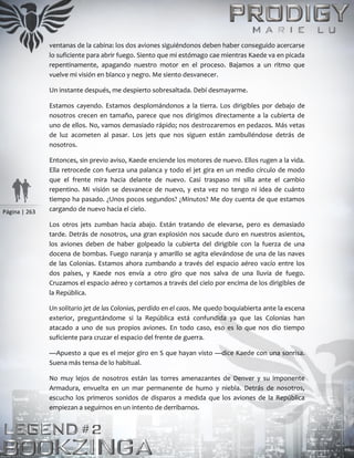 Página | 263
ventanas de la cabina: los dos aviones siguiéndonos deben haber conseguido acercarse
lo suficiente para abrir fuego. Siento que mi estómago cae mientras Kaede va en picada
repentinamente, apagando nuestro motor en el proceso. Bajamos a un ritmo que
vuelve mi visión en blanco y negro. Me siento desvanecer.
Un instante después, me despierto sobresaltada. Debí desmayarme.
Estamos cayendo. Estamos desplomándonos a la tierra. Los dirigibles por debajo de
nosotros crecen en tamaño, parece que nos dirigimos directamente a la cubierta de
uno de ellos. No, vamos demasiado rápido; nos destrozaremos en pedazos. Más vetas
de luz acometen al pasar. Los jets que nos siguen están zambulléndose detrás de
nosotros.
Entonces, sin previo aviso, Kaede enciende los motores de nuevo. Ellos rugen a la vida.
Ella retrocede con fuerza una palanca y todo el jet gira en un medio círculo de modo
que el frente mira hacia delante de nuevo. Casi traspaso mi silla ante el cambio
repentino. Mi visión se desvanece de nuevo, y esta vez no tengo ni idea de cuánto
tiempo ha pasado. ¿Unos pocos segundos? ¿Minutos? Me doy cuenta de que estamos
cargando de nuevo hacia el cielo.
Los otros jets zumban hacia abajo. Están tratando de elevarse, pero es demasiado
tarde. Detrás de nosotros, una gran explosión nos sacude duro en nuestros asientos,
los aviones deben de haber golpeado la cubierta del dirigible con la fuerza de una
docena de bombas. Fuego naranja y amarillo se agita elevándose de una de las naves
de las Colonias. Estamos ahora zumbando a través del espacio aéreo vacío entre los
dos países, y Kaede nos envía a otro giro que nos salva de una lluvia de fuego.
Cruzamos el espacio aéreo y cortamos a través del cielo por encima de los dirigibles de
la República.
Un solitario jet de las Colonias, perdido en el caos. Me quedo boquiabierta ante la escena
exterior, preguntándome si la República está confundida ya que las Colonias han
atacado a uno de sus propios aviones. En todo caso, eso es lo que nos dio tiempo
suficiente para cruzar el espacio del frente de guerra.
—Apuesto a que es el mejor giro en S que hayan visto —dice Kaede con una sonrisa.
Suena más tensa de lo habitual.
No muy lejos de nosotros están las torres amenazantes de Denver y su imponente
Armadura, envuelta en un mar permanente de humo y niebla. Detrás de nosotros,
escucho los primeros sonidos de disparos a medida que los aviones de la República
empiezan a seguirnos en un intento de derribarnos.
 
