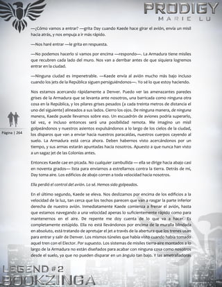 Página | 264
—¿Cómo vamos a entrar? —grita Day cuando Kaede hace girar el avión, envía un misil
hacia atrás, y nos empuja a ir más rápido.
—Nos haré entrar —le grita en respuesta.
—No podemos hacerlo si vamos por encima —respondo—. La Armadura tiene misiles
que recubren cada lado del muro. Nos van a derribar antes de que siquiera logremos
entrar en la ciudad.
—Ninguna ciudad es impenetrable. —Kaede envía al avión mucho más bajo incluso
cuando los jets de la República siguen persiguiéndonos—. Yo sé lo que estoy haciendo.
Nos estamos acercando rápidamente a Denver. Puedo ver las amenazantes paredes
grises de la Armadura que se levanta ante nosotros, una barricada como ninguna otra
cosa en la República, y los pilares grises pesados (a cada treinta metros de distancia el
uno del siguiente) alineados a sus lados. Cierro los ojos. De ninguna manera, de ninguna
manera, Kaede puede llevarnos sobre eso. Un escuadrón de aviones podría superarlo,
tal vez, e incluso entonces será una posibilidad remota. Me imagino un misil
golpeándonos y nuestros asientos expulsándonos a lo largo de los cielos de la ciudad,
los disparos que van a enviar hacia nuestros paracaídas, nuestros cuerpos cayendo al
suelo. La Armadura está cerca ahora. Deben habernos visto acercándonos por un
tiempo, y sus armas estarán apuntadas hacia nosotros. Apuesto a que nunca han visto
a un sagaz jet de las Colonias antes.
Entonces Kaede cae en picada. No cualquier zambullida — ella se dirige hacia abajo casi
en noventa grados— lista para enviarnos a estrellarnos contra la tierra. Detrás de mí,
Day toma aire. Los edificios de abajo corren a toda velocidad hacia nosotros.
Ella perdió el control del avión. Lo sé. Hemos sido golpeados.
En el último segundo, Kaede se eleva. Nos deslizamos por encima de los edificios a la
velocidad de la luz, tan cerca que los techos parecen que van a rasgar la parte inferior
derecha de nuestro avión. Inmediatamente Kaede comienza a frenar el avión, hasta
que estamos navegando a una velocidad apenas lo suficientemente rápido como para
mantenernos en el aire. De repente me doy cuenta de lo que va a hacer. Es
completamente estúpido. Ella no está llevándonos por encima de la muralla blindada
en absoluto, está tratando de apretujar el jet a través de la abertura que los trenes usan
para entrar y salir de Denver. Los mismos túneles que había visto cuando había tomado
aquel tren con el Elector. Por supuesto. Los sistemas de misiles tierra-aire montados a lo
largo de la Armadura no están diseñados para acabar con ninguna cosa como nosotros
desde el suelo, ya que no pueden disparar en un ángulo tan bajo. Y las ametralladoras
 