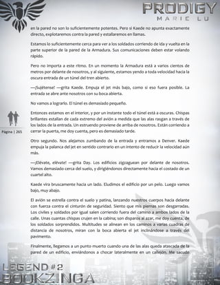 Página | 265
en la pared no son lo suficientemente potentes. Pero si Kaede no apunta exactamente
directo, explotaremos contra la pared y estallaremos en llamas.
Estamos lo suficientemente cerca para ver a los soldados corriendo de ida y vuelta en la
parte superior de la pared de la Armadura. Sus comunicaciones deben estar volando
rápido.
Pero no importa a este ritmo. En un momento la Armadura está a varios cientos de
metros por delante de nosotros, y al siguiente, estamos yendo a toda velocidad hacia la
oscura entrada de un túnel del tren abierto.
—¡Sujétense! —grita Kaede. Empuja el jet más bajo, como si eso fuera posible. La
entrada se abre ante nosotros con su boca abierta.
No vamos a lograrlo. El túnel es demasiado pequeño.
Entonces estamos en el interior, y por un instante todo el túnel está a oscuras. Chispas
brillantes estallan de cada extremo del avión a medida que las alas rasgan a través de
los lados de la entrada. Un estruendo proviene de arriba de nosotros. Están corriendo a
cerrar la puerta, me doy cuenta, pero es demasiado tarde.
Otro segundo. Nos alejamos zumbando de la entrada y entramos a Denver. Kaede
empuja la palanca del jet en sentido contrario en un intento de reducir la velocidad aún
más.
—¡Elévate, elévate! —grita Day. Los edificios zigzaguean por delante de nosotros.
Vamos demasiado cerca del suelo, y dirigiéndonos directamente hacia el costado de un
cuartel alto.
Kaede vira bruscamente hacia un lado. Eludimos el edificio por un pelo. Luego vamos
bajo, muy abajo.
El avión se estrella contra el suelo y patina, lanzando nuestros cuerpos hacia delante
con fuerza contra el cinturón de seguridad. Siento que mis piernas son desgarradas.
Los civiles y soldados por igual salen corriendo fuera del camino a ambos lados de la
calle. Unas cuantas chispas crujen en la cabina; son disparos al azar, me doy cuenta, de
los soldados sorprendidos. Multitudes se alinean en los caminos a varias cuadras de
distancia de nosotros, miran con la boca abierta el jet inclinándose a través del
pavimento.
Finalmente, llegamos a un punto muerto cuando una de las alas queda atascada de la
pared de un edificio, enviándonos a chocar lateralmente en un callejón. Me sacudo
 