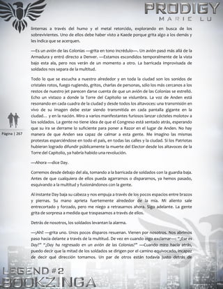Página | 267
linternas a través del humo y el metal retorcido, explorando en busca de los
sobrevivientes. Uno de ellos debe haber visto a Kaede porque grita algo a los demás y
les indica que se acerquen.
—Es un avión de las Colonias —grita en tono incrédulo—. Un avión pasó más allá de la
Armadura y entró directo a Denver. —Estamos escondidos temporalmente de la vista
bajo esta ala, pero nos verán de un momento a otro. La barricada improvisada de
soldados nos separa de la multitud.
Todo lo que se escucha a nuestro alrededor y en toda la ciudad son los sonidos de
cristales rotos, fuego rugiendo, gritos, charlas de personas, sólo los más cercanos a los
restos de nuestro jet parecen darse cuenta de que un avión de las Colonias se estrelló.
Echo un vistazo a donde la Torre del Capitolio se vislumbra. La voz de Anden está
resonando en cada cuadra de la ciudad y desde todos los altavoces: una transmisión en
vivo de su imagen debe estar siendo transmitida en cada pantalla gigante en la
ciudad… y en la nación. Miro a varios manifestantes furiosos lanzar cócteles molotov a
los soldados. La gente no tiene idea de que el Congreso está sentado atrás, esperando
que su ira se derrame lo suficiente para poner a Razor en el lugar de Anden. No hay
manera de que Anden sea capaz de calmar a esta gente. Me imagino las mismas
protestas esparciéndose en todo el país, en todas las calles y la ciudad. Si los Patriotas
hubieran logrado difundir públicamente la muerte del Elector desde los altavoces de la
Torre del Capitolio, ya habría habido una revolución.
—Ahora —dice Day.
Corremos desde debajo del ala, tomando a la barricada de soldados con la guardia baja.
Antes de que cualquiera de ellos pueda agarrarnos o dispararnos, ya hemos pasado,
esquivando a la multitud y fusionándonos con la gente.
Al instante Day baja su cabeza y nos empuja a través de los pocos espacios entre brazos
y piernas. Su mano aprieta fuertemente alrededor de la mía. Mi aliento sale
entrecortado y forzado, pero me niego a retrasarnos ahora. Sigo adelante. La gente
grita de sorpresa a medida que traspasamos a través de ellos.
Detrás de nosotros, los soldados levantan la alarma.
—¡Ahí! —grita uno. Unos pocos disparos resuenan. Vienen por nosotros. Nos abrimos
paso hacia delante a través de la multitud. De vez en cuando oigo exclamar—: “¿Ese es
Day?” “¿Day ha regresado en un avión de las Colonias?” —Cuando miro hacia atrás,
puedo decir que la mitad de los soldados se dirigen por el camino equivocado, incapaz
de decir qué dirección tomamos. Un par de otros están todavía justo detrás de
 
