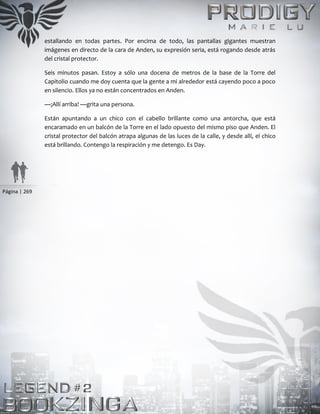 Página | 269
estallando en todas partes. Por encima de todo, las pantallas gigantes muestran
imágenes en directo de la cara de Anden, su expresión seria, está rogando desde atrás
del cristal protector.
Seis minutos pasan. Estoy a sólo una docena de metros de la base de la Torre del
Capitolio cuando me doy cuenta que la gente a mi alrededor está cayendo poco a poco
en silencio. Ellos ya no están concentrados en Anden.
—¡Allí arriba! —grita una persona.
Están apuntando a un chico con el cabello brillante como una antorcha, que está
encaramado en un balcón de la Torre en el lado opuesto del mismo piso que Anden. El
cristal protector del balcón atrapa algunas de las luces de la calle, y desde allí, el chico
está brillando. Contengo la respiración y me detengo. Es Day.
 