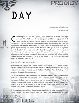 Página | 270
DAY
Traducido SOS por PaolaS y Otravaga
Corregido por LizC
uando llego a la Torre del Capitolio, estoy empapado en sudor. Mi cuerpo
quema del dolor. Rodeo uno de sus lados que no está frente a la plaza principal,
y luego examino la multitud mientras la gente empuja delante de mí en ambas
direcciones. A nuestro alrededor están un montón de pantallas gigantes, cada una
visualizando exactamente la misma cosa: El joven Elector, suplicando en vano que la
gente regrese a casa y esté a salvo, que se dispersen antes que las cosas se salgan de
control. Él está tratando de consolarlos dictando sus planes de reforma para la
República, suprimiendo las Pruebas y cambiando la forma en que reciben sus
asignaciones profesionales. Pero puedo decir que esta bendita charla política pacífica
no va a satisfacer a la multitud. Y a pesar de que Anden es más viejo y más sabio que
June y yo, no nota la pieza crucial.
La gente no le cree, y no creen en él.
Apuesto a que el Congreso está viendo todo esto con alegría. Razor también. ¿Anden
siquiera sabe que Razor es el que estaba detrás de la trampa? Entrecierro mis ojos, y
luego salto para agarrar la segunda cornisa baja del edificio. Trato de fingir que June
esta justo detrás de mí, animándome.
Los altavoces parecen estar conectados de la manera que Kaede había descrito cuando
estábamos en Lamar. Me inclino hacia la cornisa justo debajo de la azotea para estudiar
los cables. Sip. Están casi de la misma manera que la noche que conocí a June en el
callejón a medianoche, donde le había pedido la vacuna para la peste a través del
sistema de altavoces recableado. Sólo que esta vez, voy a estar hablando no a un
callejón, sino a toda la capital de la República. Al país.
El viento pica en mis mejillas y silbidos pasan más allá de mis oídos en vendavales, me
obliga a ajustar constantemente mi equilibrio. Podría morir ahora mismo. No tengo
C
 