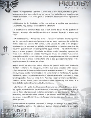 Página | 273
ustedes son responsables. Libérenlos. A todos ellos. Si no lo hacen, llamaré a su gente a
la acción, y tendrán una revolución en sus manos. Pero probablemente no del tipo que
ustedes esperaban. —Los civiles gritan su aprobación. Las exclamaciones siguen en un
tono febril.
—Habitantes de la República. —Ellos me animan a medida que continúo—.
Escúchenme. Hoy, les doy a todos ustedes un ultimátum.
Sus exclamaciones continúan hasta que se dan cuenta de que me he quedado en
silencio, y entonces ellos también comienzan a calmarse. Sostengo el altavoz más
cerca.
—Mi nombre es Day. —Mi voz llena el aire—. He luchado contra las mismas injusticias
por las que ustedes están aquí para protestar en estos momentos. He sufrido las
mismas cosas que ustedes han sufrido. Como ustedes, he visto a mis amigos y
familiares morir a manos de los soldados de la República. —Parpadeo para alejar los
recuerdos que amenazan con sobrepasarme. Sigue adelante—. He estado muerto de
hambre, he sido golpeado y humillado. He sido torturado, insultado y reprimido. He
vivido en los suburbios con ustedes. He arriesgado mi vida por ustedes. Y ustedes han
arriesgado sus vidas por mí. Nosotros hemos arriesgado nuestras vidas por nuestro
país, no el país en el que vivimos ahora, sino el país que esperamos tener. Todos
ustedes, cada uno de ustedes, son héroes.
Alegres vítores me responden, incluso mientras los guardias abajo tratan en vano de
derribar y detener a los rezagados, mientras que otros soldados están tratando
infructuosamente de desactivar el sistema de altavoces recableado. El Congreso tiene
miedo, me doy cuenta. Tienen miedo de mí, como siempre lo han tenido. Así que sigo
adelante: le cuento a la gente lo que le había sucedido a mi madre y hermanos, y lo que
le había pasado a June. Les hablo de los Patriotas, y sobre el intento del Senado de
asesinar a Anden. Espero que Razor esté escuchando todo esto y esté furioso. A lo
largo de todo, la atención de la multitud nunca titubea.
—¿Confían en mí? —grito. El público responde con una voz unificada. El mar de gente y
sus rugidos ensordecedores son abrumadores. Si mi madre todavía estuviese aquí, si
papá y John estuviesen aquí, ¿estarían sonriéndome en este momento? Tomo un
profundo y tembloroso suspiro. Termina lo que viniste a hacer aquí. Me centro en la
gente, y en el joven Elector. Reúno mis fuerzas. Entonces digo las palabras que nunca
pensé que diría.
—Habitantes de la República, conozcan a su enemigo. Su enemigo es la forma de vida
de la República, las leyes y las tradiciones que nos retienen, el gobierno que nos ha
 