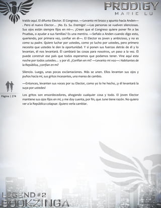 Página | 274
traído aquí. El difunto Elector. El Congreso. —Levanto mi brazo y apunto hacia Anden—
. Pero el nuevo Elector… ¡No. Es. Su. Enemigo! —Las personas se vuelven silenciosas.
Sus ojos están siempre fijos en mí—. ¿Creen que el Congreso quiere poner fin a las
Pruebas, o ayudar a sus familias? Es una mentira. —Señalo a Anden cuando digo esto,
queriendo, por primera vez, confiar en él—. El Elector es joven y ambicioso, y no es
como su padre. Quiere luchar por ustedes, como yo lucho por ustedes, pero primero
necesita que ustedes le den la oportunidad. Y si ponen sus fuerzas detrás de él y lo
levantan, él nos levantará. Él cambiará las cosas para nosotros, un paso a la vez. Él
puede construir ese país que todos esperamos que podamos tener. Vine aquí esta
noche por todos ustedes… y por él. ¿Confían en mí? —Levanto mi voz—: Habitantes de
la República, ¿confían en mí?
Silencio. Luego, unas pocas exclamaciones. Más se unen. Ellos levantan sus ojos y
puños hacia mí, sus gritos incesantes, una marea de cambio.
—Entonces, levanten sus voces por su Elector, como yo lo he hecho, ¡y él levantará la
suya por ustedes!
Los gritos son ensordecedores, ahogando cualquier cosa y todo. El joven Elector
mantiene sus ojos fijos en mí, y me doy cuenta, por fin, que June tiene razón. No quiero
ver a la República colapsar. Quiero verla cambiar.
 