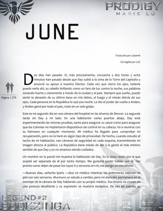 Página | 275
JUNE
Traducido por Lalaemk
Corregido por LizC
os días han pasado. O, más precisamente, cincuenta y dos horas y ocho
minutos han pasado desde que Day subió a la cima de la Torre del Capitolio y
anunció su apoyo a nuestro Elector. Cada vez que cierro los ojos, todavía
puedo verlo ahí, su cabello brillando como un faro de luz contra la noche, sus palabras
sonando fuerte y claramente a través de la ciudad y el país. Siempre que sueño, puedo
sentir la abrasión de su último beso en mis labios, el fuego y el miedo detrás de sus
ojos. Cada persona en la República lo oyó esa noche. Le dio el poder de vuelta a Anden,
y Anden ganó por todo el país, todo en un solo golpe.
Este es mi segundo día en una cámara del hospital en las afueras de Denver. La segunda
tarde sin Day a mi lado. En una habitación varias puertas abajo, Day está
experimentando las mismas pruebas, tanto para asegurar su salud como para asegurar
que las Colonias no implantaron dispositivos de control en su cabeza. Va a reunirse con
su hermano en cualquier momento. Mi médico ha llegado para comprobar mi
recuperación, pero no lo hará en algún tipo de privacidad. De hecho, cuando estudio el
techo de mi habitación, veo cámaras de seguridad en cada esquina, transmitiendo mi
imagen directa al público. La República tiene miedo de dar a la gente el más mínimo
sentido de que Day y yo no estamos siendo cuidados.
Un monitor en la pared me muestra la habitación de Day. Es la única razón por la que
acepté ser separada de él por tanto tiempo. Me gustaría poder hablar con él. Tan
pronto como dejen de pasar los rayos X y sensores en mí, me pongo un micrófono.
—Buenos días, señorita Iparis —dice mi médico mientras las enfermeras salpican mi
piel con seis sensores. Murmuro un saludo a cambio, pero mi atención permanece en el
montaje de la cámara de Day hablando con su propio médico. Sus brazos se cruzan en
una postura desafiante y su expresión se muestra escéptica. De vez en cuando su
D
 