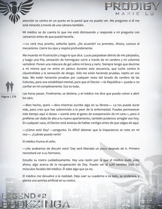 Página | 276
atención se centra en un punto en la pared que no puedo ver. Me pregunto si él me
está mirando a través de una cámara también.
Mi médico se da cuenta lo que me está distrayendo y responde a mi pregunta con
cansancio antes de que pueda hacerla.
—Lo verá muy pronto, señorita Iparis. ¿De acuerdo? Lo prometo. Ahora, conoce el
mecanismo. Cierre los ojos y respire profundamente.
Me muerdo mi frustración y hago lo que dice. Luces parpadean detrás de mis párpados,
y luego una fría, sensación de hormigueo corre a través de mi cerebro y mi columna
vertebral. Ponen una máscara de gel sobre mi boca y nariz. Siempre tengo que decirme
a mí misma que no entre en pánico durante esta secuencia, que luche contra la
claustrofobia y la sensación de ahogo. Sólo me están haciendo pruebas, repito en voz
baja. Me están haciendo pruebas por cualquier resto del lavado de cerebro de las
Colonias, para una estabilidad mental, para que el Elector —la República— pueda o no
confiar en mí completamente. Eso es todo.
Las horas pasan. Finalmente, se detiene, y el médico me dice que puedo volver a abrir
los ojos.
—Bien hecho, Iparis —dice mientras escribe algo en su libreta—. La tos puede durar
más, pero creo que has sobrevivido a lo peor de la enfermedad. Puedes permanecer
más tiempo aquí si desea —sonríe ante el gesto de exasperación de mi cara—, pero si
prefieres ser dada de alta a tu nuevo apartamento, también podemos arreglar eso hoy.
En cualquier caso, el Elector está ansioso de hablar contigo antes de que salgas de aquí.
—¿Cómo está Day? —pregunto. Es difícil detener que la impaciencia se note en mi
voz—. ¿Cuándo puedo verlo?
El médico frunce el ceño.
—¿No acabamos de discutir esto? Day será liberado un poco después de ti. Primero
necesitará ver a su hermano.
Estudio su rostro cuidadosamente. Hay una razón por la que el médico dudó justo
ahora, algo acerca de la recuperación de Day. Puedo ver el sutil temblor bajo los
músculos faciales del médico. Él sabe algo que yo no.
El médico me devuelve a la realidad. Deja caer su cuaderno a su lado, se endereza, y
planta una sonrisa artificial en su rostro.
 