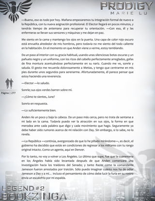 Página | 277
—Bueno, eso es todo por hoy. Mañana empezaremos tu integración formal de nuevo a
la República, con tu nueva asignación profesional. El Elector llegará en pocos minutos, y
tendrás tiempo de antemano para recuperar tu orientación. —Con eso, él y las
enfermeras se llevan sus sensores y máquinas y me dejan en paz.
Me siento en la cama y mantengo los ojos en la puerta. Una capa de color rojo oscuro
está envuelta alrededor de mis hombros, pero todavía no me siento del todo caliente
en la habitación. En el momento en que Anden viene a verme, estoy temblando.
Da un paso al interior con su gracia habitual, usando unas silenciosas botas oscuras y un
pañuelo negro y un uniforme, con los rizos del cabello perfectamente arreglados, gafas
de fina montura acentuándose perfectamente en su nariz. Cuando me ve, sonríe y
saluda. El gesto me recuerda dolorosamente a Metias, y tengo que centrarme en mis
pies durante unos segundos para serenarme. Afortunadamente, él parece pensar que
estoy haciendo una reverencia.
—Elector —lo saludo.
Sonríe; sus ojos verdes barren sobre mí.
—¿Cómo te sientes, June?
Sonrío en respuesta.
—Lo suficientemente bien.
Anden ríe un poco y baja la cabeza. Da un paso más cerca, pero no trata de sentarse a
mi lado en la cama. Todavía puedo ver la atracción en sus ojos, la forma en que
merodea ante cada palabra que digo y cada movimiento que hago. Seguramente ya
debe haber oído rumores acerca de mi relación con Day. Sin embargo, si lo sabe, no lo
revela.
—La República —continúa, avergonzado de que lo he pillado mirándome—, es decir, el
gobierno ha decidido que estás en condiciones de regresar a los militares con tu rango
original intacto. Como un agente, aquí en Denver.
Por lo tanto, no voy a volver a Los Ángeles. Lo último que supe, fue que la cuarentena
en los Ángeles había sido levantada después de que Anden comenzara una
investigación hacia los traidores del Senado; y tanto Razor como la comandante
Jameson fueron arrestados por traición. Sólo puedo imaginar cuánto nos ha de odiar
Jameson a Day y a mí… incluso el pensamiento de cómo debe lucir la furia en su rostro
envía un escalofrío por mi espalda.
 