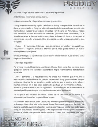 Página | 278
—Gracias —digo después de un rato—. Estoy muy agradecida.
Anden le resta importancia a mis palabras.
—No es necesario. Tú y Day me han hecho un gran servicio.
Le doy un saludo informal y rápido. La influencia de Day ya es percibida; después de su
discurso improvisado, el Congreso y los militares obedecieron a Anden en permitir a los
manifestantes regresar a sus hogares sin castigo y en liberar a los Patriotas que habían
sido detenidos durante el intento de asesinato (en condiciones controladas). Si el
Senado no temía a Day con anterioridad, ahora lo hacen. Él tiene el poder para el
momento de encender una revolución a gran escala con sólo unas pocas palabras bien
escogidas.
—Pero… —El volumen de Anden cae y saca las manos de los bolsillos y las cruza frente
a su pecho—. Tengo una propuesta diferente para ti. Creo que te mereces un puesto
más importante que agente.
Un recuerdo llega a la superficie de cuando estuve en ese tren con él, de la oferta tácita
colgando de sus labios.
—¿Qué tipo de puesto?
Por primera vez, decide sentarse conmigo en el borde de mi cama. Está tan cerca ahora
que puedo sentir el leve susurro de su aliento en mi piel y ver la sombra de la barba en
su barbilla.
—June —comienza—, la República nunca ha estado más inestable que ahora. Day la
trajo de vuelta desde el borde del colapso, pero todavía estoy gobernando en tiempos
peligrosos. Muchos de los senadores están luchando por el control entre ellos, y
muchas personas en el país están esperando que haga un movimiento en falso. —
Anden se queda en silencio por un segundo—. Un momento no me mantendrá con el
favor del pueblo para siempre, y no puedo mantener unido al país solo.
Yo sé que él está diciendo la verdad. Puedo ver el cansancio en su rostro, y la
frustración que viene al ser responsable de su país.
—Cuando mi padre era un joven Elector, él y mi madre gobernaron juntos. El Elector y
su Princeps. Nunca fue más poderoso de lo que fue en ese momento. También me
gustaría un aliado, alguien inteligente y fuerte a quien le pueda confiar más poder que a
cualquier otra persona en el Congreso. —Mi respiración se vuelve superficial mientras
percibo la oferta a la que está dando vueltas—. Quiero una compañera que tenga
 