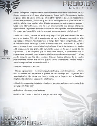 Página | 279
control de la gente, una persona extraordinariamente talentosa en todo lo que hace, y
alguien que comparta mis ideas sobre la creación de una nación. Por supuesto, alguien
no puede pasar de agente a Princeps en un abrir y cerrar de ojos. Sería necesario un
intenso entrenamiento, instrucción y educación. Una oportunidad para crecer en la
posición a lo largo de muchos años, décadas, para aprender primero como senador y
luego como líder del Senado. Este no es un entrenamiento para otorgar a la ligera,
especialmente a alguien sin experiencia del Senado. Por supuesto, habría otro Princeps-
Electo a mi sombra también. —Se detiene aquí; su tono cambia—. ¿Qué piensas?
Sacudo mi cabeza, todavía no estoy muy segura de qué exactamente me está
ofreciendo Anden. Ahí está la oportunidad de ser la Princeps, una posición sólo
superada por el Elector. Pasaría casi todo el tiempo de mi vida en compañía de Anden, a
la sombra de cada paso suyo durante al menos diez años. Nunca vería a Day. Esta
oferta hace que la vida que me había imaginado con él vacile inestablemente. ¿Anden
está ofreciéndome esta promoción puramente basado en lo que él piensa de mis
capacidades… o está dejando que sus emociones influyan, al promoverme con la
esperanza de que podría tener la oportunidad de pasar más tiempo conmigo? Y, ¿cómo
puedo competir con los otros posibles Princeps-Electos, algunos de los cuales
probablemente tendrán más décadas que yo, tal vez ya senadores? Respiro hondo y
trato de preguntarle de manera diplomática.
—Elector —empiezo—. No creo…
—No voy a presionarte —me interrumpe, luego traga y sonríe tímidamente—. Tienes
toda la libertad para rechazarlo. Y puedes ser una Princeps sin… —¿Anden está
sonrojándose?—. No tienes que hacerlo —dice en su lugar—. Yo, la República,
simplemente estaríamos agradecidos si lo hicieras.
—No sé si tenga ese tipo de talento —le digo—. Necesitas a alguien mucho mejor de lo
que yo podría llegar a ser.
Anden toma mis manos entre las suyas.
—Naciste para sacudir la República. June, no hay nadie mejor.
 