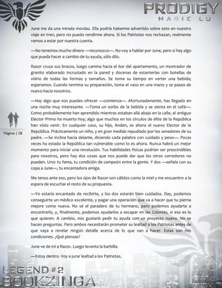 Página | 28
June me da una mirada mordaz. Ella podría haberme advertido sobre esto en nuestro
viaje en tren, pero no puedo rendirme ahora. Si los Patriotas nos rechazan, realmente
vamos a estar por nuestra cuenta.
—No tenemos mucho dinero —reconozco—. No voy a hablar por June, pero si hay algo
que pueda hacer a cambio de tu ayuda, sólo dilo.
Razor cruza sus brazos, luego camina hacia el bar del apartamento, un mostrador de
granito elaborado incrustado en la pared y docenas de estanterías con botellas de
vidrio de todas las formas y tamaños. Se toma su tiempo en verter una bebida;
esperamos. Cuando termina su preparación, toma el vaso en una mano y se pasea de
nuevo hacia nosotros.
—Hay algo que nos puedes ofrecer —comienza—. Afortunadamente, has llegado en
una noche muy interesante. —Toma un sorbo de la bebida y se sienta en el sofá—.
Como probablemente han aprendido mientras estaban allá abajo en la calle, el antiguo
Elector Primo ha muerto hoy; algo que muchos en los círculos de élite de la República
han visto venir. En cualquier caso, su hijo, Anden, es ahora el nuevo Elector de la
República. Prácticamente un niño, y en gran medida repudiado por los senadores de su
padre. —Se inclina hacia delante, diciendo cada palabra con cuidado y peso—. Pocas
veces ha estado la República tan vulnerable como lo es ahora. Nunca habrá un mejor
momento para iniciar una revolución. Tus habilidades físicas podrían ser prescindibles
para nosotros, pero hay dos cosas que nos puede dar que los otros corredores no
pueden. Uno: tu fama, tu condición de campeón entre la gente. Y dos —señala con su
copa a June—, tu encantadora amiga.
Me tenso ante eso, pero los ojos de Razor son cálidos como la miel y me encuentro a la
espera de escuchar el resto de su propuesta.
—Yo estaría encantado de recibirte, y los dos estarán bien cuidados. Day, podemos
conseguirte un médico excelente, y pagar una operación que va a hacer que tu pierna
mejore como nueva. No sé el paradero de tu hermano, pero podemos ayudarte a
encontrarlo, y, finalmente, podemos ayudarlos a escapar en las Colonias, si eso es lo
que quieren. A cambio, nos gustaría pedir tu ayuda con un proyecto nuevo. No se
hacen preguntas. Pero ambos necesitarán prometer su lealtad a los Patriotas antes de
que vaya a revelar ningún detalle acerca de lo que van a hacer. Estas son mis
condiciones. ¿Qué piensas?
June ve de mí a Razor. Luego levanta la barbilla.
—Estoy dentro. Voy a jurar lealtad a los Patriotas.
 