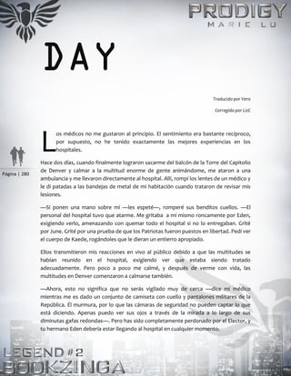 Página | 280
DAY
Traducido por Vero
Corregido por LizC
os médicos no me gustaron al principio. El sentimiento era bastante recíproco,
por supuesto, no he tenido exactamente las mejores experiencias en los
hospitales.
Hace dos días, cuando finalmente lograron sacarme del balcón de la Torre del Capitolio
de Denver y calmar a la multitud enorme de gente animándome, me ataron a una
ambulancia y me llevaron directamente al hospital. Allí, rompí los lentes de un médico y
le di patadas a las bandejas de metal de mi habitación cuando trataron de revisar mis
lesiones.
—Si ponen una mano sobre mí —les espeté—, romperé sus benditos cuellos. —El
personal del hospital tuvo que atarme. Me gritaba a mí mismo roncamente por Eden,
exigiendo verlo, amenazando con quemar todo el hospital si no lo entregaban. Grité
por June. Grité por una prueba de que los Patriotas fueron puestos en libertad. Pedí ver
el cuerpo de Kaede, rogándoles que le dieran un entierro apropiado.
Ellos transmitieron mis reacciones en vivo al público debido a que las multitudes se
habían reunido en el hospital, exigiendo ver que estaba siendo tratado
adecuadamente. Pero poco a poco me calmé, y después de verme con vida, las
multitudes en Denver comenzaron a calmarse también.
—Ahora, esto no significa que no serás vigilado muy de cerca —dice mi médico
mientras me es dado un conjunto de camiseta con cuello y pantalones militares de la
República. Él murmura, por lo que las cámaras de seguridad no pueden captar lo que
está diciendo. Apenas puedo ver sus ojos a través de la mirada a lo largo de sus
diminutas gafas redondas—. Pero has sido completamente perdonado por el Elector, y
tu hermano Eden debería estar llegando al hospital en cualquier momento.
L
 