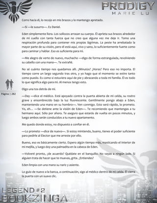 Página | 282
Corro hacia él, lo recojo en mis brazos y lo mantengo apretado.
—Sí —le susurro—. Es Daniel.
Eden simplemente llora. Los sollozos arrasan su cuerpo. Él aprieta sus brazos alrededor
de mi cuello con tanta fuerza que no creo que alguna vez me deje ir. Tomo una
respiración profunda para contener mis propias lágrimas. La peste ha arrebatado la
mayor parte de su visión, pero él está aquí, vivo y sano, lo suficientemente fuerte como
para caminar y hablar. Eso es suficiente para mí.
—Me alegro de verte de nuevo, muchacho —digo de forma estrangulada, revolviendo
su cabello con una mano—. Te extrañé.
No sé cuánto tiempo nos quedamos allí. ¿Minutos? ¿Horas? Pero eso no importa. El
tiempo corre un largo segundo tras otro, y yo hago que el momento se estire tanto
como puedo. Es como si estuviera aquí de pie y abrazando a toda mi familia. Él es todo
lo que significa algo para mí. Al menos tengo esto.
Oigo una tos detrás de mí.
—Day —dice el médico. Está apoyado contra la puerta abierta de mi celda, su rostro
grave y ensombrecido bajo la luz fluorescente. Gentilmente pongo abajo a Eden,
manteniendo una mano en su hombro—. Ven conmigo. Esto será rápido, lo prometo.
Yo, eh… —Se detiene ante la visión de Eden—. Te recomiendo que mantengas a tu
hermano aquí. Sólo por ahora. Te aseguro que estarás de vuelta en pocos minutos, y
luego ambos serán conducidos a tu nuevo apartamento.
Me quedo donde estoy, no dispuesto a confiar en él.
—Lo prometo —dice de nuevo—. Si estoy mintiendo, bueno, tienes el poder suficiente
para pedirle al Elector que me arreste por ello.
Bueno, eso es básicamente cierto. Espero algún tiempo más, masticando el interior de
mi mejilla, y luego doy una palmadita en la cabeza de Eden.
—Volveré pronto, ¿de acuerdo? Quédate en el banquillo. No vayas a ningún lado. Si
alguien trata de hacer que te muevas, grita. ¿Entiendes?
Eden limpia con una mano su nariz y asiente.
Lo guío de nuevo a la banca, a continuación, sigo al médico dentro de mi celda. Él cierra
la puerta con un suave clic.
 