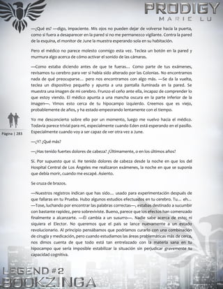Página | 283
—¿Qué es? —digo, impaciente. Mis ojos no pueden dejar de volverse hacia la puerta,
como si fuera a desaparecer en la pared si no me permanezco vigilante. Contra la pared
de la esquina, el monitor de June la muestra esperando sola en su habitación.
Pero el médico no parece molesto conmigo esta vez. Teclea un botón en la pared y
murmura algo acerca de cómo activar el sonido de las cámaras.
—Como estaba diciendo antes de que te fueras… Como parte de tus exámenes,
revisamos tu cerebro para ver si había sido alterado por las Colonias. No encontramos
nada de qué preocuparse… pero nos encontramos con algo más. —Se da la vuelta,
teclea un dispositivo pequeño y apunta a una pantalla iluminada en la pared. Se
muestra una imagen de mi cerebro. Frunzo el ceño ante ella, incapaz de comprender lo
que estoy viendo. El médico apunta a una mancha oscura en la parte inferior de la
imagen—. Vimos esto cerca de tu hipocampo izquierdo. Creemos que es viejo,
probablemente de años, y ha estado empeorando lentamente con el tiempo.
Yo me desconcierto sobre ello por un momento, luego me vuelvo hacia el médico.
Todavía parece trivial para mí, especialmente cuando Eden está esperando en el pasillo.
Especialmente cuando voy a ser capaz de ver otra vez a June.
—¿Y? ¿Qué más?
—¿Has tenido fuertes dolores de cabeza? ¿Últimamente, o en los últimos años?
Sí. Por supuesto que sí. He tenido dolores de cabeza desde la noche en que los del
Hospital Central de Los Ángeles me realizaron exámenes, la noche en que se suponía
que debía morir, cuando me escapé. Asiento.
Se cruza de brazos.
—Nuestros registros indican que has sido… usado para experimentación después de
que fallaras en tu Prueba. Hubo algunos estudios efectuados en tu cerebro. Tu… eh…
—Tose, luchando por encontrar las palabras correctas—, estabas destinado a sucumbir
con bastante rapidez, pero sobreviviste. Bueno, parece que los efectos han comenzado
finalmente a alcanzarte. —Él cambia a un susurro—. Nadie sabe acerca de esto; ni
siquiera el Elector. No queremos que el país se lance nuevamente a un estado
revolucionario. Al principio pensábamos que podríamos curarlo con una combinación
de cirugía y medicación, pero cuando estudiamos las áreas problemáticas más de cerca,
nos dimos cuenta de que todo está tan entrelazado con la materia sana en tu
hipocampo que sería imposible estabilizar la situación sin perjudicar gravemente tu
capacidad cognitiva.
 