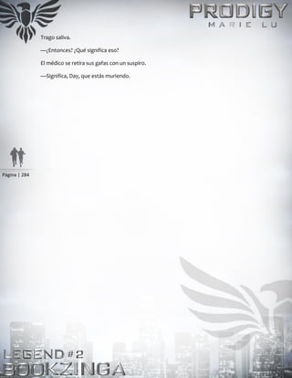 Página | 284
Trago saliva.
—¿Entonces? ¿Qué significa eso?
El médico se retira sus gafas con un suspiro.
—Significa, Day, que estás muriendo.
 