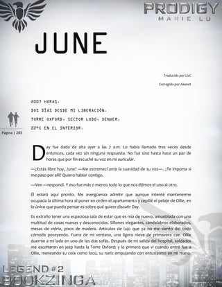 Página | 285
JUNE
Traducido por LizC
Corregido por Akanet
2007 HORAS.
DOS DÍAS DESDE MI LIBERACIÓN.
TORRE OXFORD, SECTOR LODO, DENVER.
22°C EN EL INTERIOR.
ay fue dado de alta ayer a las 7 a.m. Lo había llamado tres veces desde
entonces, cada vez sin ninguna respuesta. No fue sino hasta hace un par de
horas que por fin escuché su voz en mi auricular.
—¿Estás libre hoy, June? —Me estremecí ante la suavidad de su voz—. ¿Te importa si
me paso por allí? Quiero hablar contigo.
—Ven —respondí. Y eso fue más o menos todo lo que nos dijimos el uno al otro.
Él estará aquí pronto. Me avergüenza admitir que aunque intenté mantenerme
ocupada la última hora al poner en orden el apartamento y cepillé el pelaje de Ollie, en
lo único que puedo pensar es sobre qué quiere discutir Day.
Es extraño tener una espaciosa sala de estar que es mía de nuevo, amueblada con una
multitud de cosas nuevas y desconocidas. Sillones elegantes, candelabros elaborados,
mesas de vidrio, pisos de madera. Artículos de lujo que ya no me siento del todo
cómoda poseyendo. Fuera de mi ventana, una ligera nieve de primavera cae. Ollie
duerme a mi lado en uno de los dos sofás. Después de mi salida del hospital, soldados
me escoltaron en jeep hasta la Torre Oxford; y lo primero que vi cuando entré fue a
Ollie, meneando su cola como loco, su nariz empujando con entusiasmo en mi mano.
D
 