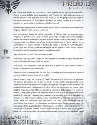 Página | 286
Me dijeron que el Elector hace tiempo había pedido que mi perro fuera enviado a
Denver y fuera cuidado. Justo después de que Thomas me había detenido. Ahora lo
habían devuelto, este pequeño pedazo de Metias, a mí. Me pregunto lo que Thomas
piensa de todo esto. ¿Él sólo seguirá el protocolo como siempre y se inclinará la
próxima vez que me vea, prometiendo su lealtad eterna?
Quizás Anden ha ordenado su arresto junto con los de la comandante Jameson y Razor.
No puedo decidir cómo me hace sentir eso.
Ayer enterraron a Kaede. La habrían cremado y le habrían dado un pequeño marco
simple en la pared de una torre funeraria, pero insistí en algo mejor. Una verdadera
parcela. Un metro cuadrado de su propio espacio. Anden, por supuesto, cedió. Si Kaede
estuviera viva, ¿en dónde estaría? ¿La República finalmente la habría incluido en su
fuerza aérea? ¿Ya Day ha visitado su tumba? ¿Se culpa a sí mismo por su muerte, como
yo me culpo a mí misma? ¿Es esto acaso el por qué ha esperado tanto tiempo después
de su alta hospitalaria para ponerse en contacto conmigo?
¿Qué sucede ahora? ¿A dónde vamos desde aquí?
2012 horas. Day llega tarde. Tengo los ojos pegados a la puerta, incapaz de hacer otra
cosa, temiendo pasarlo por alto si parpadeo.
2015 horas. Una campana suave se hace eco a través del apartamento. Ollie se
remueve, eleva sus orejas, y se queja.
Él está aquí. Prácticamente salto del sofá. Day es tan ligero sobre sus pies que hasta mi
perro no pudo oírle caminando por el pasillo.
Abro la puerta, luego me congelo. El “hola” que preparé se detiene en mi garganta.
Day está de pie delante de mí, con las manos en los bolsillos, impresionante en un
flamante uniforme de la República (negro, con rayas de color gris oscuro corriendo por
los lados del pantalón y alrededor de la parte inferior de sus mangas, un grueso cuello
diagonal en su chaqueta militar, que es el corte en el estilo de las tropas de la capital de
Denver, y elegantes guantes de neopreno blancos que puedo ver asomando de los
bolsillos del pantalón, cada uno decorado con una fina cadena de oro). Su cabello se
derrama más allá de sus hombros en una hoja brillante, y está espolvoreado con la
suave nieve de primavera que cae fuera. Sus ojos están brillantes, de un
sorprendentemente azul, y encantadores, unos pocos copos de nieve resplandecen en
las largas pestañas que los bordean. Apenas puedo soportar la vista. Sólo ahora me doy
cuenta que nunca lo he visto en realidad vestido en ningún tipo de traje formal, por no
hablar de vestimenta militar formal. No había pensado en prepararme para una visión
 