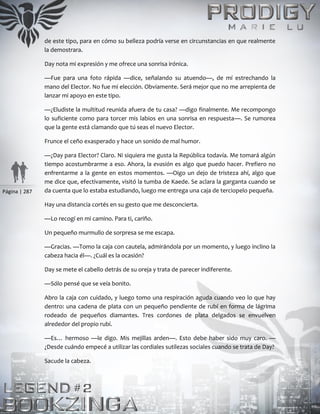 Página | 287
de este tipo, para en cómo su belleza podría verse en circunstancias en que realmente
la demostrara.
Day nota mi expresión y me ofrece una sonrisa irónica.
—Fue para una foto rápida —dice, señalando su atuendo—, de mí estrechando la
mano del Elector. No fue mi elección. Obviamente. Será mejor que no me arrepienta de
lanzar mi apoyo en este tipo.
—¿Eludiste la multitud reunida afuera de tu casa? —digo finalmente. Me recompongo
lo suficiente como para torcer mis labios en una sonrisa en respuesta—. Se rumorea
que la gente está clamando que tú seas el nuevo Elector.
Frunce el ceño exasperado y hace un sonido de mal humor.
—¿Day para Elector? Claro. Ni siquiera me gusta la República todavía. Me tomará algún
tiempo acostumbrarme a eso. Ahora, la evasión es algo que puedo hacer. Prefiero no
enfrentarme a la gente en estos momentos. —Oigo un dejo de tristeza ahí, algo que
me dice que, efectivamente, visitó la tumba de Kaede. Se aclara la garganta cuando se
da cuenta que lo estaba estudiando, luego me entrega una caja de terciopelo pequeña.
Hay una distancia cortés en su gesto que me desconcierta.
—Lo recogí en mi camino. Para ti, cariño.
Un pequeño murmullo de sorpresa se me escapa.
—Gracias. —Tomo la caja con cautela, admirándola por un momento, y luego inclino la
cabeza hacia él—. ¿Cuál es la ocasión?
Day se mete el cabello detrás de su oreja y trata de parecer indiferente.
—Sólo pensé que se veía bonito.
Abro la caja con cuidado, y luego tomo una respiración aguda cuando veo lo que hay
dentro: una cadena de plata con un pequeño pendiente de rubí en forma de lágrima
rodeado de pequeños diamantes. Tres cordones de plata delgados se envuelven
alrededor del propio rubí.
—Es… hermoso —le digo. Mis mejillas arden—. Esto debe haber sido muy caro. —
¿Desde cuándo empecé a utilizar las cordiales sutilezas sociales cuando se trata de Day?
Sacude la cabeza.
 