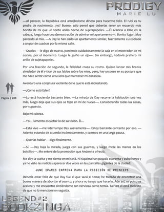 Página | 288
—Al parecer, la República está arrojándome dinero para hacerme feliz. El rubí es tu
piedra de nacimiento, ¿no? Bueno, sólo pensé que deberías tener un recuerdo más
bonito de mí que un tonto anillo hecho de sujetapapeles. —Él acaricia a Ollie en la
cabeza, luego hace una demostración de admirar mi apartamento—. Bonito lugar. Muy
parecido al mío. —A Day le han dado un apartamento similar, fuertemente custodiado
a un par de cuadras por la misma calle.
—Gracias —le digo de nuevo, poniendo cuidadosamente la caja en el mostrador de mi
cocina, por el momento. Luego le guiño un ojo—. Sin embargo, todavía prefiero mi
anillo de sujetapapeles.
Por una fracción de segundo, la felicidad cruza su rostro. Quiero lanzar mis brazos
alrededor de él y tirar de sus labios sobre los míos, pero, hay un peso en su postura que
me hace sentir como si tuviera que mantener mi distancia.
Aventuro una conjetura vacilante de lo que le está molestando.
—¿Cómo está Eden?
—Lo está haciendo bastante bien. —La mirada de Day recorre la habitación una vez
más, luego deja que sus ojos se fijen en mí de nuevo—. Considerando todas las cosas,
por supuesto.
Bajo mi cabeza.
—Yo… lamento escuchar lo de su visión. Él…
—Está vivo —me interrumpe Day suavemente—. Estoy bastante contento por eso. —
Asiento estando de acuerdo incómodamente, y caemos en una larga pausa.
—Querías hablar —digo finalmente.
—Sí. —Day baja la mirada, juega con sus guantes, y luego mete las manos en los
bolsillos—. Me enteré de la promoción que Anden te ofreció.
Me doy la vuelta y me siento en mi sofá. Ni siquiera han pasado cuarenta y ocho horas y
ya he visto las noticias aparecer dos veces en las pantallas gigantes de la ciudad:
JUNE IPARIS ENTRENA PARA LA POSICIÓN DE PRINCEPS
Debería estar feliz de que Day fue el que sacó el tema; he tratado de encontrar una
buena manera de abordar el asunto, y ahora no tengo que hacerlo. Aún así, mi pulso se
acelera y me encuentro sintiéndome tan nerviosa como temía. Tal vez él está molesto
de que no lo mencioné en seguida.
 