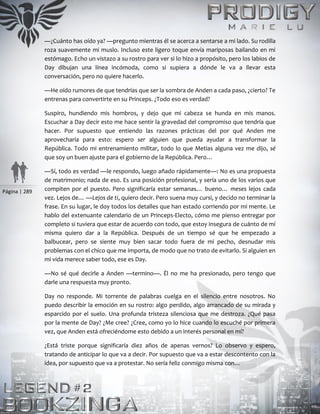 Página | 289
—¿Cuánto has oído ya? —pregunto mientras él se acerca a sentarse a mi lado. Su rodilla
roza suavemente mi muslo. Incluso este ligero toque envía mariposas bailando en mi
estómago. Echo un vistazo a su rostro para ver si lo hizo a propósito, pero los labios de
Day dibujan una línea incómoda, como si supiera a dónde le va a llevar esta
conversación, pero no quiere hacerlo.
—He oído rumores de que tendrías que ser la sombra de Anden a cada paso, ¿cierto? Te
entrenas para convertirte en su Princeps. ¿Todo eso es verdad?
Suspiro, hundiendo mis hombros, y dejo que mi cabeza se hunda en mis manos.
Escuchar a Day decir esto me hace sentir la gravedad del compromiso que tendría que
hacer. Por supuesto que entiendo las razones prácticas del por qué Anden me
aprovecharía para esto: espero ser alguien que pueda ayudar a transformar la
República. Todo mi entrenamiento militar, todo lo que Metias alguna vez me dijo, sé
que soy un buen ajuste para el gobierno de la República. Pero…
—Sí, todo es verdad —le respondo, luego añado rápidamente—: No es una propuesta
de matrimonio; nada de eso. Es una posición profesional, y sería uno de los varios que
compiten por el puesto. Pero significaría estar semanas… bueno… meses lejos cada
vez. Lejos de… —Lejos de ti, quiero decir. Pero suena muy cursi, y decido no terminar la
frase. En su lugar, le doy todos los detalles que han estado corriendo por mi mente. Le
hablo del extenuante calendario de un Princeps-Electo, cómo me pienso entregar por
completo si tuviera que estar de acuerdo con todo, que estoy insegura de cuánto de mí
misma quiero dar a la República. Después de un tiempo sé que he empezado a
balbucear, pero se siente muy bien sacar todo fuera de mi pecho, desnudar mis
problemas con el chico que me importa, de modo que no trato de evitarlo. Si alguien en
mi vida merece saber todo, ese es Day.
—No sé qué decirle a Anden —termino—. Él no me ha presionado, pero tengo que
darle una respuesta muy pronto.
Day no responde. Mi torrente de palabras cuelga en el silencio entre nosotros. No
puedo describir la emoción en su rostro: algo perdido, algo arrancado de su mirada y
esparcido por el suelo. Una profunda tristeza silenciosa que me destroza. ¿Qué pasa
por la mente de Day? ¿Me cree? ¿Cree, como yo lo hice cuando lo escuché por primera
vez, que Anden está ofreciéndome esto debido a un interés personal en mí?
¿Está triste porque significaría diez años de apenas vernos? Lo observo y espero,
tratando de anticipar lo que va a decir. Por supuesto que va a estar descontento con la
idea, por supuesto que va a protestar. No sería feliz conmigo misma con…
 