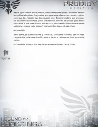 Página | 29
Hay un ligero temblor en sus palabras, como si entendiera que está realmente dándole
la espalda a la República. Trago saliva. No esperaba que ella aceptara con tanta rapidez;
pensé que iba a necesitar algo de persuasión antes de comprometerse a un grupo que
tan obviamente odiaba hace apenas unas semanas. El hecho de que dijo que sí tira de
mi corazón. Si June se está dando a los Patriotas, entonces ella debe darse cuenta que
no tenemos ninguna mejor opción. Y está haciendo esto por mí. Alzo mi voz.
—Yo también.
Razor sonríe, se levanta del sofá, y sostiene su copa como si brindara con nosotros.
Luego la deja en la mesa de café y viene a darnos a cada uno un firme apretón de
manos.
—Ya es oficial, entonces. Van a ayudarnos a asesinar al nuevo Elector Primo.
 