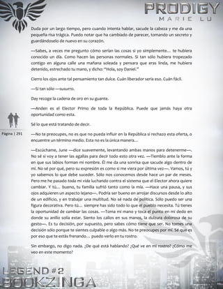 Página | 291
Duda por un largo tiempo, pero cuando intenta hablar, sacude la cabeza y me da una
pequeña risa trágica. Puedo notar que ha cambiado de parecer, tomando un secreto y
guardándoselo de nuevo en su corazón.
—Sabes, a veces me pregunto cómo serían las cosas si yo simplemente… te hubiera
conocido un día. Como hacen las personas normales. Si tan sólo hubiera tropezado
contigo en alguna calle una mañana soleada y pensara que eras linda, me hubiera
detenido, estrechado tu mano, y dicho: “Hola, soy Daniel.”
Cierro los ojos ante tal pensamiento tan dulce. Cuán liberador sería eso. Cuán fácil.
—Si tan sólo —susurro.
Day recoge la cadena de oro en su guante.
—Anden es el Elector Primo de toda la República. Puede que jamás haya otra
oportunidad como esta.
Sé lo que está tratando de decir.
—No te preocupes, no es que no pueda influir en la República si rechazo esta oferta, o
encuentre un término medio. Esta no es la única manera…
—Escúchame, June —dice suavemente, levantando ambas manos para detenerme—.
No sé si voy a tener las agallas para decir todo esto otra vez. —Tiemblo ante la forma
en que sus labios forman mi nombre. Él me da una sonrisa que sacude algo dentro de
mí. No sé por qué, pero su expresión es como si me viera por última vez—. Vamos, tú y
yo sabemos lo que debe suceder. Sólo nos conocemos desde hace un par de meses.
Pero me he pasado toda mi vida luchando contra el sistema que el Elector ahora quiere
cambiar. Y tú… bueno, tu familia sufrió tanto como la mía. —Hace una pausa, y sus
ojos adquieren un aspecto lejano—. Podría ser bueno en arrojar discursos desde lo alto
de un edificio, y en trabajar una multitud. No sé nada de política. Sólo puedo ser una
figura decorativa. Pero tú… siempre has sido todo lo que el pueblo necesita. Tú tienes
la oportunidad de cambiar las cosas. —Toma mi mano y toca el punto en mi dedo en
donde su anillo solía estar. Siento los callos en sus manos, la dulzura dolorosa de su
gesto—. Es tu decisión, por supuesto, pero sabes cómo tiene que ser. No tomes una
decisión sólo porque te sientes culpable o algo más. No te preocupes por mí. Sé que es
por eso que te estás frenando… puedo verlo en tu rostro.
Sin embargo, no digo nada. ¿De qué está hablando? ¿Qué ve en mi rostro? ¿Cómo me
veo en este momento?
 