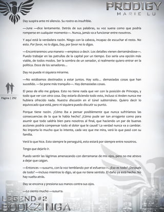 Página | 292
Day suspira ante mi silencio. Su rostro es insufrible.
—June —dice lentamente. Detrás de sus palabras, su voz suena como que podría
romperse en cualquier momento—. Nunca, jamás va a funcionar entre nosotros.
Y aquí está la verdadera razón. Niego con la cabeza, incapaz de escuchar el resto. No
esto. Por favor, no lo digas, Day, por favor no lo digas.
—Encontraremos una manera —empiezo a decir. Los detalles vienen derramándose—.
Puedo trabajar en las patrullas de la capital por un tiempo. Eso sería una opción más
viable, de todos modos. Ser la sombra de un senador, si realmente quiero entrar en la
política. Doce de los senadores…
Day no puede ni siquiera mirarme.
—No estábamos destinados a estar juntos. Hay solo… demasiadas cosas que han
sucedido. —Se pone más tranquilo—. Hay demasiadas cosas.
El peso de ello me golpea. Esto no tiene nada que ver con la posición de Princeps, y
todo que ver con otra cosa. Day estaría diciendo todo esto, incluso si Anden nunca me
hubiera ofrecido nada. Nuestra discusión en el túnel subterráneo. Quiero decir lo
equivocado que está, pero ni siquiera puedo discutir su punto.
Porque tiene razón. ¿Cómo iba a pensar posiblemente que nunca sufriríamos las
consecuencias de lo que le había hecho? ¿Cómo pude ser tan arrogante como para
asumir que todo saldría bien para nosotros al final, que haciendo un par de buenas
acciones podría compensar todo el dolor que le causé? La verdad nunca va a cambiar.
No importa lo mucho que lo intente, cada vez que me mira, verá lo que pasó con su
familia.
Verá lo que hice. Esto siempre le perseguirá, esto estará por siempre entre nosotros.
Tengo que dejarlo ir.
Puedo sentir las lágrimas amenazando con derramarse de mis ojos, pero no me atrevo
a dejar que caigan.
—Entonces —susurro, con la voz temblando por el esfuerzo—. ¿Eso es todo? ¿Después
de todo? —Incluso mientras lo digo, sé que no tiene sentido. El daño ya está hecho. No
hay vuelta atrás.
Day se encorva y presiona sus manos contra sus ojos.
—Lo siento mucho —susurra.
 