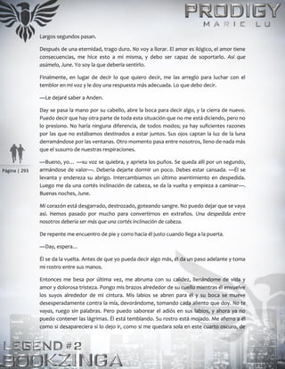 Página | 293
Largos segundos pasan.
Después de una eternidad, trago duro. No voy a llorar. El amor es ilógico, el amor tiene
consecuencias, me hice esto a mí misma, y debo ser capaz de soportarlo. Así que
asúmelo, June. Yo soy la que debería sentirlo.
Finalmente, en lugar de decir lo que quiero decir, me las arreglo para luchar con el
temblor en mi voz y le doy una respuesta más adecuada. Lo que debo decir.
—Le dejaré saber a Anden.
Day se pasa la mano por su cabello, abre la boca para decir algo, y la cierra de nuevo.
Puedo decir que hay otra parte de toda esta situación que no me está diciendo, pero no
lo presiono. No haría ninguna diferencia, de todos modos; ya hay suficientes razones
por las que no estábamos destinados a estar juntos. Sus ojos captan la luz de la luna
derramándose por las ventanas. Otro momento pasa entre nosotros, lleno de nada más
que el susurro de nuestras respiraciones.
—Bueno, yo… —su voz se quiebra, y aprieta los puños. Se queda allí por un segundo,
armándose de valor—. Debería dejarte dormir un poco. Debes estar cansada. —Él se
levanta y endereza su abrigo. Intercambiamos un último asentimiento en despedida.
Luego me da una cortés inclinación de cabeza, se da la vuelta y empieza a caminar—.
Buenas noches, June.
Mi corazón está desgarrado, destrozado, goteando sangre. No puedo dejar que se vaya
así. Hemos pasado por mucho para convertirnos en extraños. Una despedida entre
nosotros debería ser más que una cortés inclinación de cabeza.
De repente me encuentro de pie y corro hacia él justo cuando llega a la puerta.
—Day, espera…
Él se da la vuelta. Antes de que yo pueda decir algo más, él da un paso adelante y toma
mi rostro entre sus manos.
Entonces me besa por última vez, me abruma con su calidez, llenándome de vida y
amor y dolorosa tristeza. Pongo mis brazos alrededor de su cuello mientras él envuelve
los suyos alrededor de mi cintura. Mis labios se abren para él y su boca se mueve
desesperadamente contra la mía, devorándome, tomando cada aliento que doy. No te
vayas, ruego sin palabras. Pero puedo saborear el adiós en sus labios, y ahora ya no
puedo contener las lágrimas. Él está temblando. Su rostro está mojado. Me aferro a él
como si desapareciera si lo dejo ir, como si me quedara sola en este cuarto oscuro, de
 