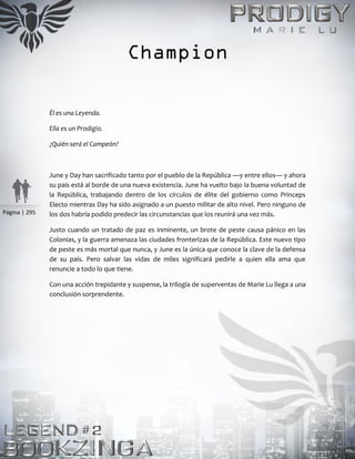 Página | 295
Champion
Él es una Leyenda.
Ella es un Prodigio.
¿Quién será el Campeón?
June y Day han sacrificado tanto por el pueblo de la República —y entre ellos— y ahora
su país está al borde de una nueva existencia. June ha vuelto bajo la buena voluntad de
la República, trabajando dentro de los círculos de élite del gobierno como Princeps
Electo mientras Day ha sido asignado a un puesto militar de alto nivel. Pero ninguno de
los dos habría podido predecir las circunstancias que los reunirá una vez más.
Justo cuando un tratado de paz es inminente, un brote de peste causa pánico en las
Colonias, y la guerra amenaza las ciudades fronterizas de la República. Este nuevo tipo
de peste es más mortal que nunca, y June es la única que conoce la clave de la defensa
de su país. Pero salvar las vidas de miles significará pedirle a quien ella ama que
renuncie a todo lo que tiene.
Con una acción trepidante y suspense, la trilogía de superventas de Marie Lu llega a una
conclusión sorprendente.
 