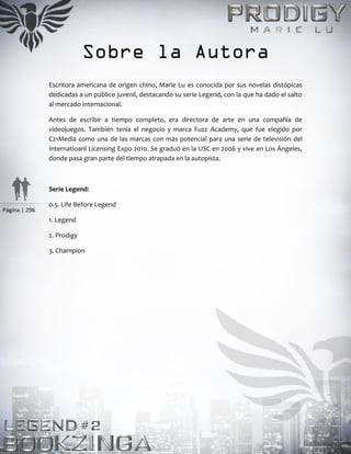 Página | 296
Sobre la Autora
Escritora americana de origen chino, Marie Lu es conocida por sus novelas distópicas
dedicadas a un público juvenil, destacando su serie Legend, con la que ha dado el salto
al mercado internacional.
Antes de escribir a tiempo completo, era directora de arte en una compañía de
videojuegos. También tenía el negocio y marca Fuzz Academy, que fue elegido por
C21Media como una de las marcas con más potencial para una serie de televisión del
Internatioanl Licensing Expo 2010. Se graduó en la USC en 2006 y vive en Los Ángeles,
donde pasa gran parte del tiempo atrapada en la autopista.
Serie Legend:
0.5. Life Before Legend
1. Legend
2. Prodigy
3. Champion
 