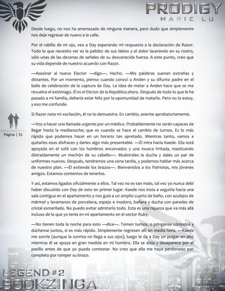 Página | 31
Desde luego, no nos ha amenazado de ninguna manera, pero dudo que simplemente
nos deje regresar de nuevo a la calle.
Por el rabillo de mi ojo, veo a Day esperando mi respuesta a la declaración de Razor.
Todo lo que necesito ver es la palidez de sus labios y el dolor lacerando en su rostro,
sólo unas de las decenas de señales de su desvanecida fuerza. A este punto, creo que
su vida depende de nuestro acuerdo con Razor.
—Asesinar al nuevo Elector —digo—. Hecho. —Mis palabras suenan extrañas y
distantes. Por un momento, pienso cuando conocí a Anden y su difunto padre en el
baile de celebración de la captura de Day. La idea de matar a Anden hace que se me
revuelva el estómago. Él es el Elector de la República ahora. Después de todo lo que le ha
pasado a mi familia, debería estar feliz por la oportunidad de matarlo. Pero no lo estoy,
y eso me confunde.
Si Razor nota mi vacilación, él no lo demuestra. En cambio, asiente aprobatoriamente.
—Voy a hacer una llamada urgente por un médico. Probablemente no serán capaces de
llegar hasta la medianoche; que es cuando se hace el cambio de turnos. Es lo más
rápido que podemos hacer en un horario tan apretado. Mientras tanto, vamos a
quitarles esos disfraces y darles algo más presentable. —Él mira hacia Kaede. Ella está
apoyada en el sofá con los hombros encorvados y una mueca irritada, masticando
distraídamente un mechón de su cabello—. Muéstrales la ducha y dales un par de
uniformes nuevos. Después, tendremos una cena tardía, y podemos hablar más acerca
de nuestro plan. —Él extiende los brazos—. Bienvenidos a los Patriotas, mis jóvenes
amigos. Estamos contentos de tenerlos.
Y así, estamos ligados oficialmente a ellos. Tal vez no es tan malo, tal vez yo nunca debí
haber discutido con Day de esto en primer lugar. Kaede nos insta a seguirla hacia una
sala contigua en el apartamento y nos guía a un amplio cuarto de baño, con azulejos de
mármol y lavamanos de porcelana, espejo e inodoro, bañera y ducha con paredes de
cristal esmerilado. No puedo evitar admirarlo todo. Esta es una riqueza que va más allá
incluso de lo que yo tenía en mi apartamento en el sector Ruby.
—No tienen toda la noche para esto —dice—. Tomen turnos, o pónganse cómodos y
dúchense juntos, si es más rápido. Simplemente regresen allí en media hora. —Kaede
me sonríe (aunque la sonrisa no llega a sus ojos), luego le da a Day un pulgar en alto
mientras él se apoya en gran medida en mi hombro. Ella se aleja y desaparece por el
pasillo antes de que yo pueda contestar. No creo que ella me haya perdonado por
completo por romper su brazo.
 