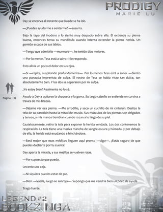 Página | 32
Day se encorva al instante que Kaede se ha ido.
—¿Puedes ayudarme a sentarme? —susurra.
Bajo la tapa del inodoro y lo siento muy despacio sobre ella. Él extiende su pierna
buena, entonces tensa su mandíbula cuando intenta extender la pierna herida. Un
gemido escapa de sus labios.
—Tengo que admitirlo —murmura—, he tenido días mejores.
—Por lo menos Tess está a salvo —le respondo.
Esto alivia un poco el dolor en sus ojos.
—Sí —repite, suspirando profundamente—. Por lo menos Tess está a salvo. —Siento
una punzada imprevista de culpa. El rostro de Tess se había visto tan dulce, tan
absolutamente bien. Y los dos se separaron por mi culpa.
¿Yo estoy bien? Realmente no lo sé.
Ayudo a Day a quitarse la chaqueta y la gorra. Su largo cabello se extiende en cortina a
través de mis brazos.
—Déjame ver esa pierna. —Me arrodillo, y saco un cuchillo de mi cinturón. Deslizo la
tela de su pantalón hasta la mitad del muslo. Sus músculos de las piernas son delgados
y tensos, y mis manos tiemblan cuando rozan a lo largo de su piel.
Cautelosamente, retiro la tela para exponer la herida vendada. Los dos contenemos la
respiración. La tela tiene una masiva mancha de sangre oscura y húmeda, y por debajo
de ella, la herida está exudando e hinchándose.
—Será mejor que esos médicos lleguen aquí pronto —digo—. ¿Estás seguro de que
puedes ducharte por tu cuenta?
Day aparta la mirada, y sus mejillas se vuelven rojas.
—Por supuesto que puedo.
Levanto una ceja.
—Ni siquiera puedes estar de pie.
—Bien. —Vacila, luego se sonroja—. Supongo que me vendría bien un poco de ayuda.
Trago fuerte.
 