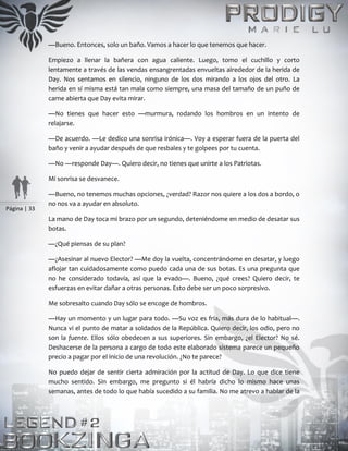 Página | 33
—Bueno. Entonces, solo un baño. Vamos a hacer lo que tenemos que hacer.
Empiezo a llenar la bañera con agua caliente. Luego, tomo el cuchillo y corto
lentamente a través de las vendas ensangrentadas envueltas alrededor de la herida de
Day. Nos sentamos en silencio, ninguno de los dos mirando a los ojos del otro. La
herida en sí misma está tan mala como siempre, una masa del tamaño de un puño de
carne abierta que Day evita mirar.
—No tienes que hacer esto —murmura, rodando los hombros en un intento de
relajarse.
—De acuerdo. —Le dedico una sonrisa irónica—. Voy a esperar fuera de la puerta del
baño y venir a ayudar después de que resbales y te golpees por tu cuenta.
—No —responde Day—. Quiero decir, no tienes que unirte a los Patriotas.
Mi sonrisa se desvanece.
—Bueno, no tenemos muchas opciones, ¿verdad? Razor nos quiere a los dos a bordo, o
no nos va a ayudar en absoluto.
La mano de Day toca mi brazo por un segundo, deteniéndome en medio de desatar sus
botas.
—¿Qué piensas de su plan?
—¿Asesinar al nuevo Elector? —Me doy la vuelta, concentrándome en desatar, y luego
aflojar tan cuidadosamente como puedo cada una de sus botas. Es una pregunta que
no he considerado todavía, así que la evado—. Bueno, ¿qué crees? Quiero decir, te
esfuerzas en evitar dañar a otras personas. Esto debe ser un poco sorpresivo.
Me sobresalto cuando Day sólo se encoge de hombros.
—Hay un momento y un lugar para todo. —Su voz es fría, más dura de lo habitual—.
Nunca vi el punto de matar a soldados de la República. Quiero decir, los odio, pero no
son la fuente. Ellos sólo obedecen a sus superiores. Sin embargo, ¿el Elector? No sé.
Deshacerse de la persona a cargo de todo este elaborado sistema parece un pequeño
precio a pagar por el inicio de una revolución. ¿No te parece?
No puedo dejar de sentir cierta admiración por la actitud de Day. Lo que dice tiene
mucho sentido. Sin embargo, me pregunto si él habría dicho lo mismo hace unas
semanas, antes de todo lo que había sucedido a su familia. No me atrevo a hablar de la
 