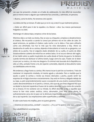 Página | 34
vez que me presenté a Anden en el baile de celebración. Es más difícil de reconciliar
para sí mismo matar a alguien que realmente has conocido, y admirado, en persona.
—Bueno, como he dicho. No tenemos otra opción.
Los labios de Day se tensan. Él sabe que yo no le voy a decir lo que realmente pienso.
—Debe ser difícil para ti dar la espalda a tu Elector —dice. Sus manos permanecen
holgadas a su lado.
Mantengo mi cabeza baja y empiezo a tirar de las botas.
Mientras dejo a un lado sus botas, Day se saca su chaqueta y empieza a desabrocharse
el chaleco. Me recuerda a cuando lo conocí por primera vez en las calles de Lake. En
aquel entonces, se quitaba el chaleco cada noche y se lo daba a Tess para utilizarlo
como una almohada. Eso fue lo más que he visto desnudarse a Day. Ahora se
desabrocha el cuello de su camisa, dejando al descubierto el resto de su garganta y un
atisbo de su pecho. Veo el colgante atado alrededor de su cuello, el cuarto de dólar
Estadounidense cubierto de metal liso en ambos lados. En el oscuro silencio del vagón,
él me habló sobre su padre trayéndolo de vuelta desde el frente de guerra. Se detiene
cuando termina de deshacer el último botón, luego cierra los ojos. Puedo ver el dolor
cruzar por su rostro, y la vista me desgarra. El criminal más buscado de la República es
sólo un niño, sentado frente a mí, de repente vulnerable, dejando al descubierto todas
sus debilidades ante mi vista.
Me enderezo y llego hasta su camisa. Mis manos tocan la piel de sus hombros. Trato de
mantener mi respiración nivelada, mi mente aguda y calculada. Pero a medida que le
ayudo a quitar la camisa y revela sus brazos desnudos y pecho, puedo sentir las
esquinas de mi lógica borrarse crecientemente. Day está en forma y delgado debajo de
su ropa, su piel sorprendentemente suave a excepción de una cicatriz ocasional (tiene
cuatro desvaneciéndose en el pecho y cintura, otra que es una línea diagonal fina que
va desde la clavícula izquierda al hueso de la cadera derecha, y una costra de curación
en su brazo). Él me sostiene con su mirada. Es difícil describir a Day a aquellos que
nunca lo han visto antes: exótico, único, abrumador. Está muy cerca ahora, lo
suficientemente cerca de mí para ver la diminuta imperfección ondulada en el océano
de su ojo izquierdo. Sus respiraciones salen superficiales y calientes.
El calor sube hasta mis mejillas, pero no quiero girarme.
—Estamos en esto juntos, ¿verdad? —susurra—. ¿Tú y yo? Tú quieres estar aquí, ¿cierto?
Hay culpabilidad en sus preguntas.
 