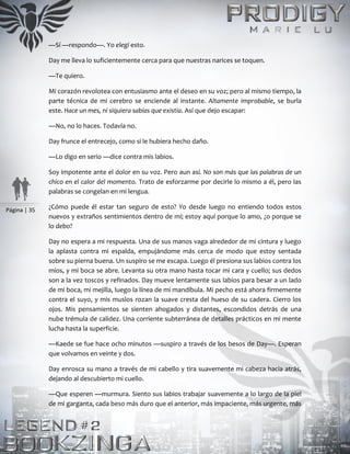 Página | 35
—Sí —respondo—. Yo elegí esto.
Day me lleva lo suficientemente cerca para que nuestras narices se toquen.
—Te quiero.
Mi corazón revolotea con entusiasmo ante el deseo en su voz; pero al mismo tiempo, la
parte técnica de mi cerebro se enciende al instante. Altamente improbable, se burla
este. Hace un mes, ni siquiera sabías que existía. Así que dejo escapar:
—No, no lo haces. Todavía no.
Day frunce el entrecejo, como si le hubiera hecho daño.
—Lo digo en serio —dice contra mis labios.
Soy impotente ante el dolor en su voz. Pero aun así. No son más que las palabras de un
chico en el calor del momento. Trato de esforzarme por decirle lo mismo a él, pero las
palabras se congelan en mi lengua.
¿Cómo puede él estar tan seguro de esto? Yo desde luego no entiendo todos estos
nuevos y extraños sentimientos dentro de mí; estoy aquí porque lo amo, ¿o porque se
lo debo?
Day no espera a mi respuesta. Una de sus manos vaga alrededor de mi cintura y luego
la aplasta contra mi espalda, empujándome más cerca de modo que estoy sentada
sobre su pierna buena. Un suspiro se me escapa. Luego él presiona sus labios contra los
míos, y mi boca se abre. Levanta su otra mano hasta tocar mi cara y cuello; sus dedos
son a la vez toscos y refinados. Day mueve lentamente sus labios para besar a un lado
de mi boca, mi mejilla, luego la línea de mi mandíbula. Mi pecho está ahora firmemente
contra el suyo, y mis muslos rozan la suave cresta del hueso de su cadera. Cierro los
ojos. Mis pensamientos se sienten ahogados y distantes, escondidos detrás de una
nube trémula de calidez. Una corriente subterránea de detalles prácticos en mi mente
lucha hasta la superficie.
—Kaede se fue hace ocho minutos —suspiro a través de los besos de Day—. Esperan
que volvamos en veinte y dos.
Day enrosca su mano a través de mi cabello y tira suavemente mi cabeza hacia atrás,
dejando al descubierto mi cuello.
—Que esperen —murmura. Siento sus labios trabajar suavemente a lo largo de la piel
de mi garganta, cada beso más duro que el anterior, más impaciente, más urgente, más
 