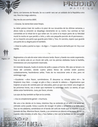 Página | 37
tierra, con botones de Nevada. Se va a sentir raro ser un soldado de la República otra
vez. Pero los traigo adentro.
Day me da una sonrisa débil.
—Gracias. Se siente bien estar limpio.
Su dolor parece traer de vuelta a lo peor de sus recuerdos de las últimas semanas, y
ahora toda su emoción se despliega claramente en su rostro. Sus sonrisas se han
convertido en la mitad de lo que solían ser. Es como si la mayor parte de su felicidad
murió la noche en que perdió a John, y sólo una pequeña porción de él permanece…
en su mayoría una parte que guarda para Eden y Tess. En secreto, espero que guarde
una parte de su alegría para mí también.
—Date la vuelta y ponte tu ropa —le digo—. Y espera afuera del baño por mí. Voy a ser
rápida.
Regresamos a la sala de estar siete minutos tarde. Razor y Kaede nos están esperando.
Tess se sienta sola en un rincón del sofá, con las piernas dobladas hasta la barbilla,
mirándonos con una expresión reservada.
Un instante después, huelo el aroma de pollo y papas al horno. Mis ojos se lanzan a la
mesa del comedor, donde cuatro platos llenos de comida están puestos
cuidadosamente, haciéndonos señas. Trato de no reaccionar ante el olor, pero mi
estómago ruge.
—Excelente —dice Razor, sonriéndonos. Él descansa su mirada sobre mí—. Se
limpiaron muy bien. —Luego se gira a Day y sacude la cabeza—. Organizamos que
trajeran un poco de comida para ser educados, pero ya que vas a tener una cirugía en
las próximas horas, vas a tener que mantener tu estómago vacío. Lo siento, sé que
debes estar hambriento. June, por favor, sírvete.
Los ojos de Day también se fijan en la comida.
—Eso es simplemente genial —murmura.
Me uno a los demás en la mesa, mientras Day se extiende en el sofá y se pone tan
cómodo como puede. Estoy a punto de recoger mi plato y sentarme a su lado, pero
Tess se me adelanta, sentándose en el borde del sofá de modo que su espalda toca el
costado de Day. Mientras Razor, Kaede, y yo comemos en silencio en la mesa, de vez en
cuando robo miradas al sofá. Day y Tess hablan y ríen con la facilidad de dos personas
 