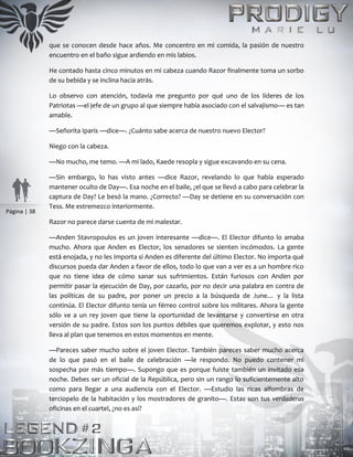Página | 38
que se conocen desde hace años. Me concentro en mi comida, la pasión de nuestro
encuentro en el baño sigue ardiendo en mis labios.
He contado hasta cinco minutos en mi cabeza cuando Razor finalmente toma un sorbo
de su bebida y se inclina hacia atrás.
Lo observo con atención, todavía me pregunto por qué uno de los líderes de los
Patriotas —el jefe de un grupo al que siempre había asociado con el salvajismo— es tan
amable.
—Señorita Iparis —dice—. ¿Cuánto sabe acerca de nuestro nuevo Elector?
Niego con la cabeza.
—No mucho, me temo. —A mi lado, Kaede resopla y sigue excavando en su cena.
—Sin embargo, lo has visto antes —dice Razor, revelando lo que había esperado
mantener oculto de Day—. Esa noche en el baile, ¿el que se llevó a cabo para celebrar la
captura de Day? Le besó la mano. ¿Correcto? —Day se detiene en su conversación con
Tess. Me estremezco interiormente.
Razor no parece darse cuenta de mi malestar.
—Anden Stavropoulos es un joven interesante —dice—. El Elector difunto lo amaba
mucho. Ahora que Anden es Elector, los senadores se sienten incómodos. La gente
está enojada, y no les importa si Anden es diferente del último Elector. No importa qué
discursos pueda dar Anden a favor de ellos, todo lo que van a ver es a un hombre rico
que no tiene idea de cómo sanar sus sufrimientos. Están furiosos con Anden por
permitir pasar la ejecución de Day, por cazarlo, por no decir una palabra en contra de
las políticas de su padre, por poner un precio a la búsqueda de June… y la lista
continúa. El Elector difunto tenía un férreo control sobre los militares. Ahora la gente
sólo ve a un rey joven que tiene la oportunidad de levantarse y convertirse en otra
versión de su padre. Estos son los puntos débiles que queremos explotar, y esto nos
lleva al plan que tenemos en estos momentos en mente.
—Pareces saber mucho sobre el joven Elector. También pareces saber mucho acerca
de lo que pasó en el baile de celebración —le respondo. No puedo contener mi
sospecha por más tiempo—. Supongo que es porque fuiste también un invitado esa
noche. Debes ser un oficial de la República, pero sin un rango lo suficientemente alto
como para llegar a una audiencia con el Elector. —Estudio las ricas alfombras de
terciopelo de la habitación y los mostradores de granito—. Estas son tus verdaderas
oficinas en el cuartel, ¿no es así?
 