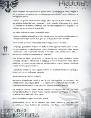 Página | 39
Razor parece un poco desilusionado por mi crítica a su rango (que, como siempre, es
un hecho que yo no había tenido intención decir como un insulto), pero rápidamente lo
deniega con una risa.
—Puedo ver que no habrá secretos contigo. Chica especial. Bueno, mi título oficial es
comandante Andrew DeSoto, y manejo tres de las patrullas de la ciudad de la capital.
Los Patriotas me dieron mi nombre de calle. He estado organizando la mayoría de sus
misiones por un poco más de una década.
Day y Tess están escuchando con atención ahora.
—Eres un oficial de la República —repite Day vacilante, con los ojos pegados a Razor—
. Un comandante de la capital. Hum. ¿Por qué estás ayudando a los Patriotas?
Razor asiente, apoyando ambos codos en la mesa y juntando sus manos.
—Supongo que debería empezar por darles a ambos algunos detalles sobre la forma
en que trabajamos. Los Patriotas han estado alrededor de treinta años más o menos;
comenzaron como un conjunto disperso de rebeldes. En los últimos quince años, se
han unido en un intento de organizarse y a su causa.
—La llegada de Razor cambió todo, por lo que he oído —ofrece Kaede—. Habían
cambiado a través de líderes todo el tiempo, y la financiación siempre había sido un
problema. Las conexiones de Razor con las Colonias han estado trayendo más dinero
para las misiones que nunca antes.
Metias había estado aún más ocupado el último par de años tratando con los ataques
de los Patriotas en Los Ángeles, recuerdo.
Razor asiente a las palabras de Kaede.
—Estamos peleando por reunificar las Colonias y la República, para recobrar a los
Estados Unidos a su antigua gloria. —Sus ojos muestran una mirada determinada—. Y
estamos dispuestos a hacer lo que haga falta para lograr nuestro objetivo.
Los antiguos Estados Unidos, pienso, mientras Razor continúa. Day me había
mencionado los Estados Unidos durante nuestro escape de Los Ángeles, sin embargo
yo aún permanecía escéptica. Hasta ahora.
—¿Cómo funciona la organización? —pregunté.
—Mantenemos un ojo en las personas que tienen talentos y habilidades que
necesitamos, y luego tratamos de reclutarlos —dijo Razor—. Normalmente somos
 