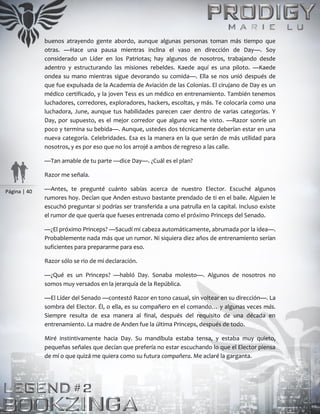 Página | 40
buenos atrayendo gente abordo, aunque algunas personas toman más tiempo que
otras. —Hace una pausa mientras inclina el vaso en dirección de Day—. Soy
considerado un Líder en los Patriotas; hay algunos de nosotros, trabajando desde
adentro y estructurando las misiones rebeldes. Kaede aquí es una piloto. —Kaede
ondea su mano mientras sigue devorando su comida—. Ella se nos unió después de
que fue expulsada de la Academia de Aviación de las Colonias. El cirujano de Day es un
médico certificado, y la joven Tess es un médico en entrenamiento. También tenemos
luchadores, corredores, exploradores, hackers, escoltas, y más. Te colocaría como una
luchadora, June, aunque tus habilidades parecen caer dentro de varias categorías. Y
Day, por supuesto, es el mejor corredor que alguna vez he visto. —Razor sonríe un
poco y termina su bebida—. Aunque, ustedes dos técnicamente deberían estar en una
nueva categoría. Celebridades. Esa es la manera en la que serán de más utilidad para
nosotros, y es por eso que no los arrojé a ambos de regreso a las calle.
—Tan amable de tu parte —dice Day—. ¿Cuál es el plan?
Razor me señala.
—Antes, te pregunté cuánto sabías acerca de nuestro Elector. Escuché algunos
rumores hoy. Decían que Anden estuvo bastante prendado de ti en el baile. Alguien le
escuchó preguntar si podrías ser transferida a una patrulla en la capital. Incluso existe
el rumor de que quería que fueses entrenada como el próximo Princeps del Senado.
—¿El próximo Princeps? —Sacudí mi cabeza automáticamente, abrumada por la idea—.
Probablemente nada más que un rumor. Ni siquiera diez años de entrenamiento serían
suficientes para prepararme para eso.
Razor sólo se rio de mi declaración.
—¿Qué es un Princeps? —habló Day. Sonaba molesto—. Algunos de nosotros no
somos muy versados en la jerarquía de la República.
—El Líder del Senado —contestó Razor en tono casual, sin voltear en su dirección—. La
sombra del Elector. Él, o ella, es su compañero en el comando… y algunas veces más.
Siempre resulta de esa manera al final, después del requisito de una década en
entrenamiento. La madre de Anden fue la última Princeps, después de todo.
Miré instintivamente hacia Day. Su mandíbula estaba tensa, y estaba muy quieto,
pequeñas señales que decían que prefería no estar escuchando lo que el Elector piensa
de mí o que quizá me quiera como su futura compañera. Me aclaré la garganta.
 