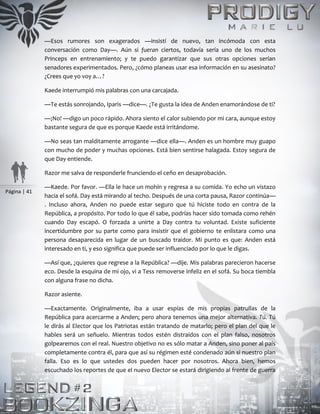 Página | 41
—Esos rumores son exagerados —insistí de nuevo, tan incómoda con esta
conversación como Day—. Aún si fueran ciertos, todavía sería uno de los muchos
Princeps en entrenamiento; y te puedo garantizar que sus otras opciones serían
senadores experimentados. Pero, ¿cómo planeas usar esa información en su asesinato?
¿Crees que yo voy a…?
Kaede interrumpió mis palabras con una carcajada.
—Te estás sonrojando, Iparis —dice—. ¿Te gusta la idea de Anden enamorándose de ti?
—¡No! —digo un poco rápido. Ahora siento el calor subiendo por mi cara, aunque estoy
bastante segura de que es porque Kaede está irritándome.
—No seas tan malditamente arrogante —dice ella—. Anden es un hombre muy guapo
con mucho de poder y muchas opciones. Está bien sentirse halagada. Estoy segura de
que Day entiende.
Razor me salva de responderle frunciendo el ceño en desaprobación.
—Kaede. Por favor. —Ella le hace un mohín y regresa a su comida. Yo echo un vistazo
hacia el sofá. Day está mirando al techo. Después de una corta pausa, Razor continúa—
. Incluso ahora, Anden no puede estar seguro que tú hiciste todo en contra de la
República, a propósito. Por todo lo que él sabe, podrías hacer sido tomada como rehén
cuando Day escapó. O forzada a unirte a Day contra tu voluntad. Existe suficiente
incertidumbre por su parte como para insistir que el gobierno te enlistara como una
persona desaparecida en lugar de un buscado traidor. Mi punto es que: Anden está
interesado en ti, y eso significa que puede ser influenciado por lo que le digas.
—Así que, ¿quieres que regrese a la República? —dije. Mis palabras parecieron hacerse
eco. Desde la esquina de mi ojo, vi a Tess removerse infeliz en el sofá. Su boca tiembla
con alguna frase no dicha.
Razor asiente.
—Exactamente. Originalmente, iba a usar espías de mis propias patrullas de la
República para acercarme a Anden; pero ahora tenemos una mejor alternativa. Tú. Tú
le dirás al Elector que los Patriotas están tratando de matarlo; pero el plan del que le
hables será un señuelo. Mientras todos estén distraídos con el plan falso, nosotros
golpearemos con el real. Nuestro objetivo no es sólo matar a Anden, sino poner al país
completamente contra él, para que así su régimen esté condenado aún si nuestro plan
falla. Eso es lo que ustedes dos pueden hacer por nosotros. Ahora bien, hemos
escuchado los reportes de que el nuevo Elector se estará dirigiendo al frente de guerra
 