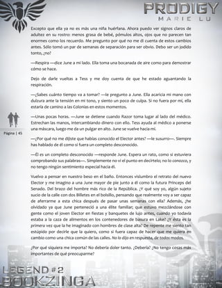 Página | 45
Excepto que ella ya no es más una niña huérfana. Ahora puedo ver signos claros de
adultez en su rostro: menos grasa de bebé, pómulos altos, ojos que no parecen tan
enormes como los recuerdo. Me pregunto por qué no me di cuenta de estos cambios
antes. Sólo tomó un par de semanas de separación para ser obvio. Debo ser un jodido
tonto, ¿no?
—Respira —dice June a mi lado. Ella toma una bocanada de aire como para demostrar
cómo se hace.
Dejo de darle vueltas a Tess y me doy cuenta de que he estado aguantando la
respiración.
—¿Sabes cuánto tiempo va a tomar? —le pregunto a June. Ella acaricia mi mano con
dulzura ante la tensión en mi tono, y siento un poco de culpa. Si no fuera por mí, ella
estaría de camino a las Colonias en estos momentos.
—Unas pocas horas. —June se detiene cuando Razor toma lugar al lado del médico.
Estrechan las manos, intercambiando dinero con ello. Tess ayuda al médico a ponerse
una máscara, luego me da un pulgar en alto. June se vuelve hacia mí.
—¿Por qué no me dijiste que habías conocido el Elector antes? —le susurro—. Siempre
has hablado de él como si fuera un completo desconocido.
—Él es un completo desconocido —responde June. Espera un rato, como si estuviera
comprobando sus palabras—. Simplemente no vi el punto en decírtelo; no lo conozco, y
no tengo ningún sentimiento especial hacia él.
Vuelvo a pensar en nuestro beso en el baño. Entonces vislumbro el retrato del nuevo
Elector y me imagino a una June mayor de pie junto a él como la futura Princeps del
Senado. Del brazo del hombre más rico de la República. ¿Y qué soy yo, algún sujeto
sucio de la calle con dos Billetes en el bolsillo, pensando que realmente voy a ser capaz
de aferrarme a esta chica después de pasar unas semanas con ella? Además, ¿he
olvidado ya que June perteneció a una élite familiar; que estuvo mezclándose con
gente como el joven Elector en fiestas y banquetes de lujo antes, cuando yo todavía
estaba a la caza de alimentos en los contenedores de basura en Lake? ¿Y ésta es la
primera vez que la he imaginado con hombres de clase alta? De repente me siento tan
estúpido por decirle que la quiero, como si fuera capaz de hacer que me quiera en
cambio como una chica común de las calles. No lo dijo en respuesta, de todos modos.
¿Por qué siquiera me importa? No debería doler tanto. ¿Debería? ¿No tengo cosas más
importantes de qué preocuparme?
 
